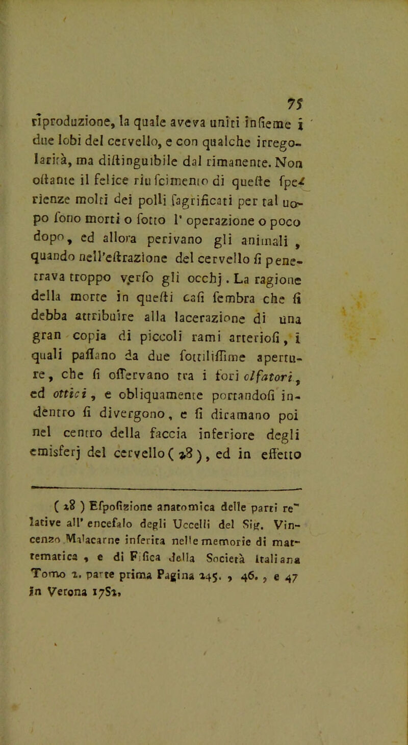 riproduzione, la quale aveva uniti infìeme j due lobi del cervello, e con qualche irrego- larità, ma diftinguibile dal rimanente. Non oliarne il felice riu fcimenio di quelle fpe-* rienze molti dei polli fagrificati per tal uo- po lorio morti o fotto 1’ operazione o poco dopo, ed allora perivano gli animali , quando nell'effrazione del cervello fi pene- trava troppo v.erfo gli occhj. La ragione della morte in quelli cali fembra che fi debba attribuire alla lacerazione di una gran copia di piccoli rami arteriofi, i quali partano da due fottilifiìme apertu- re, che fi oflervano tra i fori clfatori, ed ottici, e obliquamente portandoli in- dentro fi divergono, e fi diramano poi nel centro della faccia inferiore degli emisferi del cervello ( i3 ) , ed in effetto ( ) Efpofizione anatomica delle partì re lative all’ encefalo degli Uccelli del Sig. Vin- cenzo Malacarne inferirà nelle memorie di mat- tematica , e di Fifica della Società Italiana Tonno i. pa^te prima Pagina 145. , 46. , e 47 in Verona 17S1»