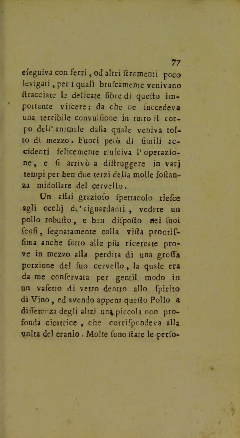 cfeguiva con ferri, od altri il Tomenti poco levigati, per ì quali brucamente venivano bracciate le delicate fibre di quello im- portante vifeere: da che ne luccedeva una terribile convulfione in tutto il cor- po deli’ animale dalla quale veniva tol- to di mezzo. Fuori però di limili ac- cidenti felicemente rtufeiva 1’operazio- ne, e fi arrivò a difiruggere in varj tempi per ben due terzi della molle foftan- za midollare del cervello. Un affai graziofo fpettacolo riefee agli occhj de* riguardanti , vedere un pollo robufto, e ben difpofto nei fuoi fenfi, fegnaramente colla villa pronrif- fima anche forto alle piti ricercate pro- ve in mezzo alla perdita di una grolla porzione del fuo cervello, la quale era da me confervata per gentil, modo in un vafetto di vetro dentro allo fpirito di Vino , ed avendo appena quello Pollo a differenza degli altri un^ piccola non pro- fonda cicatrice , che corrifpcndeva alla volta del cranio. Molte fono Ilare le perfo-