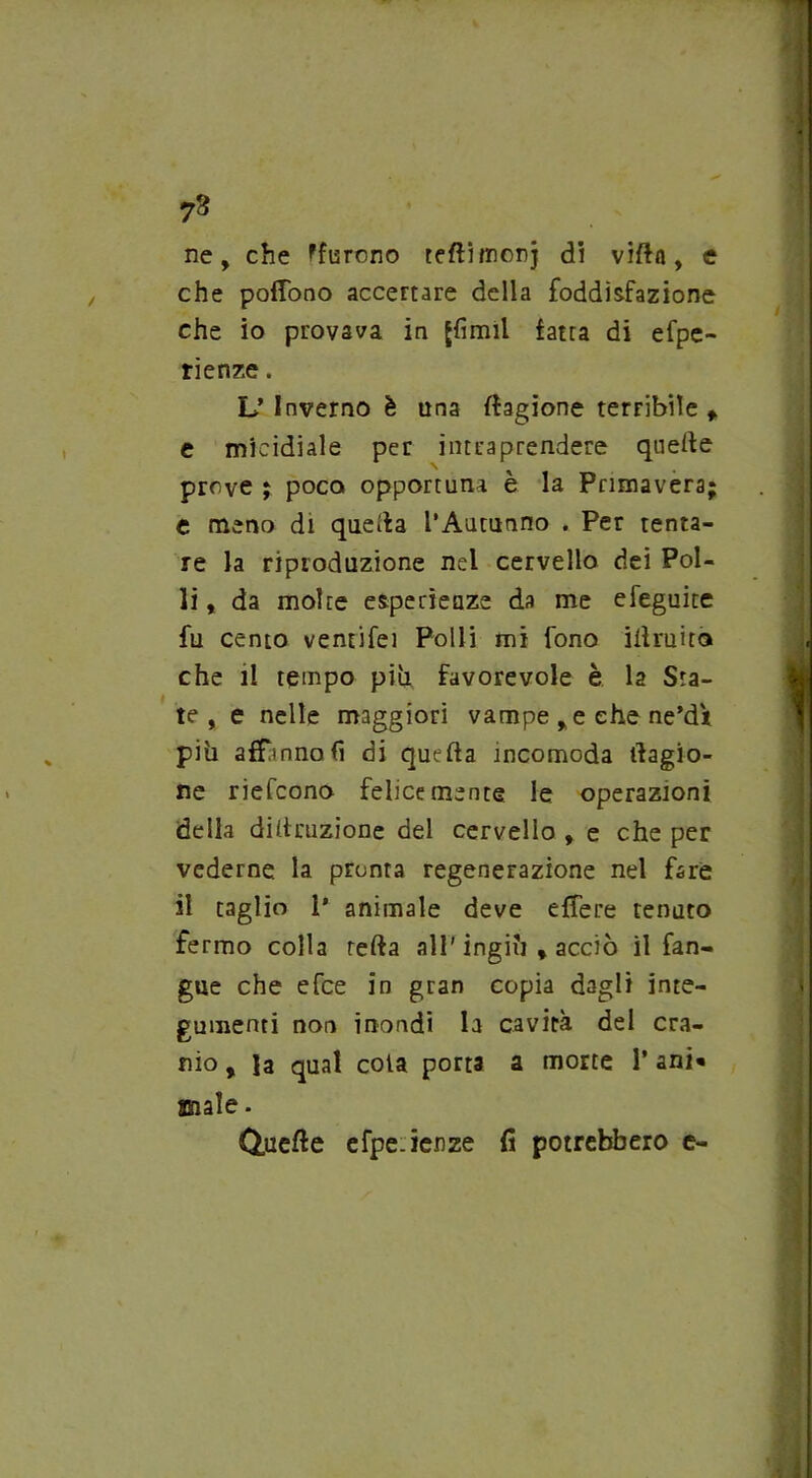 73 ne, che ^furono teflitnonj di villa, e che poflono accertare della foddìsfazione che io provava in Jfimit fatua di efpe- rienze. L’Inverno è una Cagione terribile f e micidiale per intraprendere quelle N prove ; poco opportuna è la Primavera e meno di quella l’Autunno . Per tenta- re la riproduzione nel cervello dei Pol- li, da molte esperienze da me efeguite fu cento ventifei Polli mi fono illruita che il tempo più favorevole è la Sta- te , e nelle maggiori vampe ,e che ne’dV più affanno fi di quella incomoda Cagio- ne riefcono felicemente le operazioni della diltmzione del cervello , e che per vederne la pronta regenerazione nel fare il taglio 1’ animale deve elfere tenuto fermo colla rella all' ingiù , acciò il fan- gue che efce in gran copia dagli inte- gumenti non inondi la cavità del cra- nio , la qual cola porta a morte 1’ ani* anale. Quelle efpe.ienze fi potrebbero e-