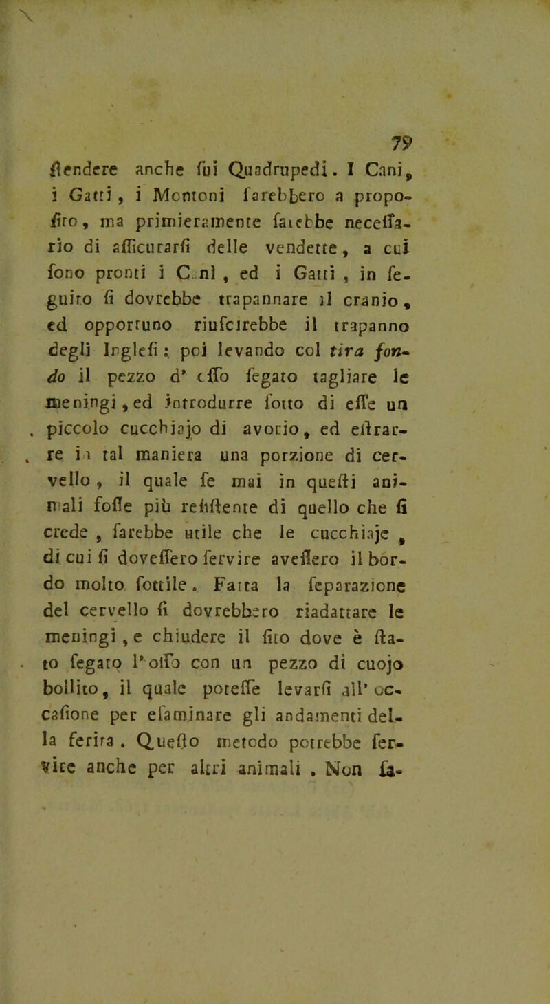 fendere anche fui Quadrupedi. I Cani, i Gatti, i Montoni farebbero a propo- sto , ma primieramente fatebbe neceffa- rio di alficurarfi delle vendette, a cui fono pronti i C ni , ed i Gatti , in fe- guiro fi dovrebbe trapannare il cranio, cd opportuno riufeirebbe il trapanno degli irglefi poi levando col tira fon- do il pezzo d* cfTo fegato tagliare le meningi, ed introdurre lotto di effe un . piccolo cucchiajo di avorio, ed efirar- , re i ì tal maniera una porzione di cer- vello , il quale fe mai in quelli ant- ri ali folle più reiiftente di quello che lì crede , farebbe utile che le cucchi a je , di cui fi doveffero fervire avellerò il bor- do molto fonile. Faita la fcparazione del cervello fi dovrebbero riadattare le meningi , e chiudere il fito dove è fia- to fegato l'olio con un pezzo di cuojo bollito, il quale poteffe levarli all’ oc- cafione per efaminare gli andamenti del- la ferirà . Quello metodo potrebbe fer- vice anche per altri animali . Non fa-