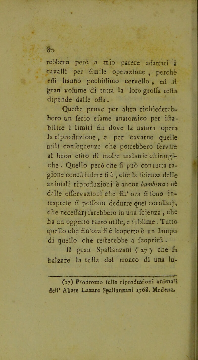 Éo rehhero però a mio parere adattaci j cavalli per fimile operazione , perchè- eflì hanno pochilTimo cervello , ed H gran volume di tutta la loro gtoffa teda dipende dalle ofià . Quefte prove per altro richiedereb- bero un Cerio efame anatomico per ifta- bilire i limiti fin dove la natura opera la riproduzione, e per cavarne quelle utili confeguenze che potrebbero fervire al buon efito di molte malattie chirurgi- che. Quello però che fi può con tutta ra- gione conchiudere fi è , che la icienza delle animali riproduzioni è ancor bambina : nè dalle ofiervazioni che fin’ora fi fono in- traprefe fi poifono dedurre quei corollari, che neceflarj farebbero in una feienza , che ha un oggetto tinto utile, e fublime. Tutto quello che fin’ora fi è feoperto è un lampo di quello che remerebbe a feoprirfi . 11 gran Spallanzani (27) che fa balzare la tetta dal tronco di una lu- (17) Prodromo fulle riproduzioni animali <3ell’ Abate JLazaro Spallanzani 1768. Modena.»