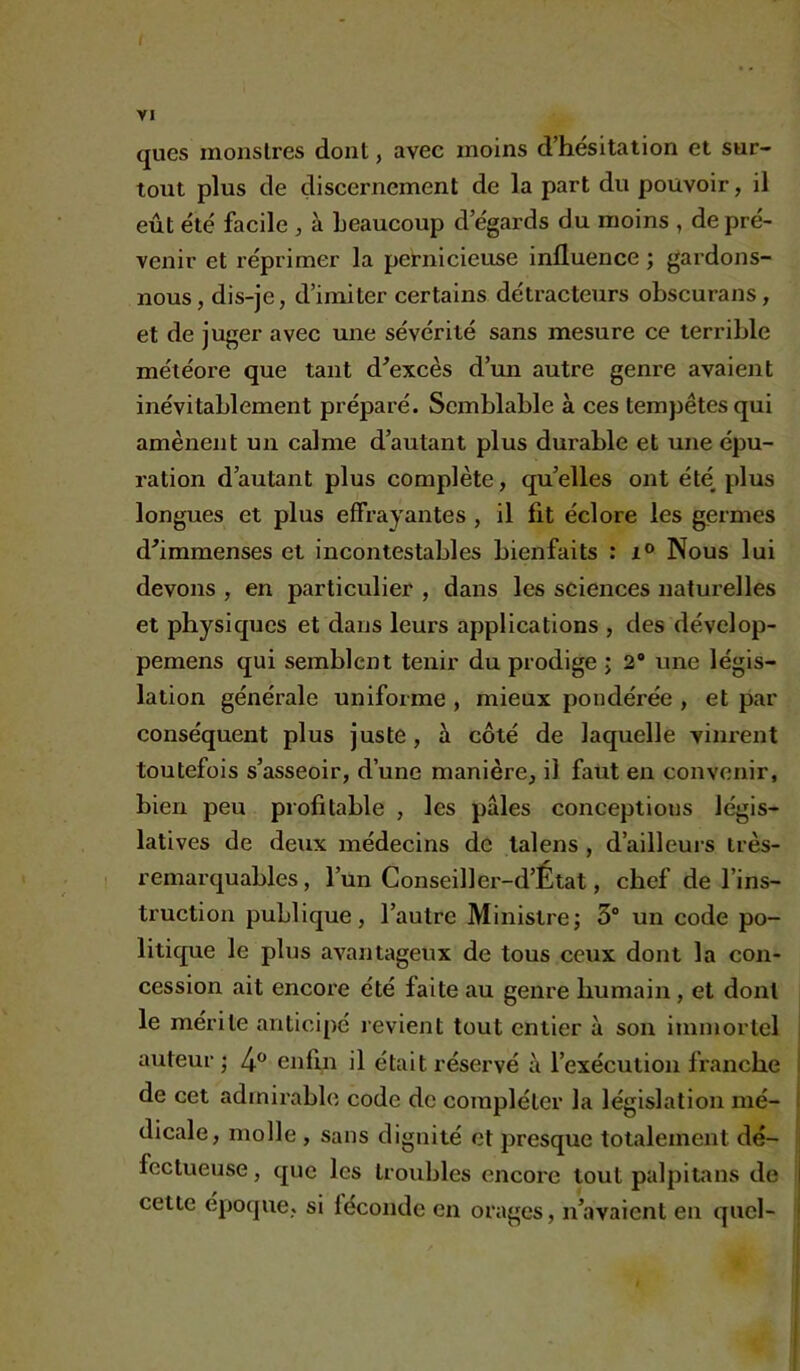 VI ques monstres dont, avec moins d’hésitation et sur- tout plus de discernement de la part du pouvoir, il eût été facile , à beaucoup d égards du moins , de pré- venir et réprimer la pernicieuse influence ; gardons- nous, dis-je, d’imiter certains détracteurs obscurans, et de juger avec une sévérité sans mesure ce terrible météore que tant d’excès d’un autre genre avaient inévitablement préparé. Semblable à ces tempêtes qui amènent un calme d’autant plus durable et une épu- ration d’autant plus complète, quelles ont été plus longues et plus effrayantes , il fit éclore les germes d’immenses et incontestables bienfaits : i° Nous lui devons , en particulier , dans les sciences naturelles et physiques et dans leurs applications , des dévelop- pemens qui semblent tenir du prodige ; 2° une légis- lation générale uniforme , mieux pondérée , et par conséquent plus juste, à côté de laquelle vinrent toutefois s’asseoir, d’une manière, il faut en convenir, bien peu profitable , les pâles conceptions légis- latives de deux médecins de talens , d’ailleurs très- remarquables , l’un Conseiller-d’État, chef de l’ins- truction publique, l’autre Ministre; 3° un code po- litique le plus avantageux de tous ceux dont la con- cession ait encore été faite au genre humain, et dont le mérite anticipé revient tout entier à son immortel auteur ; 4° enfin il était réservé à l’exécution franche de cet admirable code de compléter la législation mé- dicale, molle , sans dignité et presque totalement dé- fectueuse , que les troubles encore tout palpitans de i cette époque, si féconde en orages, n’avaient en quel-