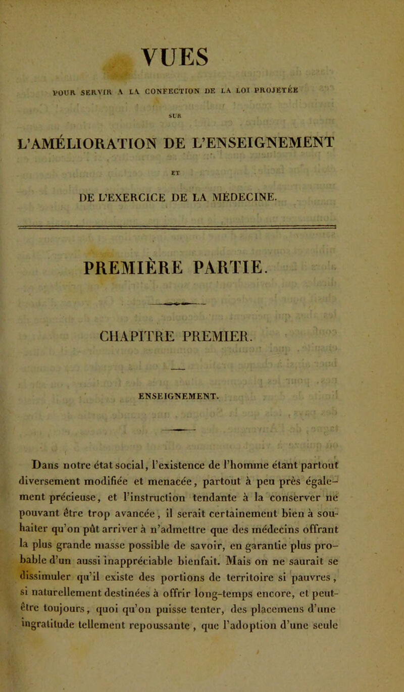 POUR SERVIR A LA CONFECTION DE LA LOI PROJETEE SUR L’AMÉLIORATION DE L’ENSEIGNEMENT ET DE L’EXERCICE DE LA MÉDECINE. PREMIÈRE PARTIE. CHAPITRE PREMIER. ENSEIGNEMENT. Dans notre état social, l’existence de l’homme étant partout diversement modifiée et menacée, partout à peu près égale- ment précieuse, et l’instruction tendante à la conserver ne pouvant être trop avancée, il serait certainement bien à sou- haiter qu’on pût arriver à n’admettre que des médecins offrant la plus grande niasse possible de savoir, en garantie plus pro- bable d’un aussi inappréciable bienfait. Mais on ne saurait se dissimuler qu’il existe des portions de territoire si pauvres, si naturellement destinées à offrir long-temps encore, et peut- être toujours, quoi qu’on puisse tenter, des placcmens d’une ingratitude tellement repoussante , que l’adoption d’une seule