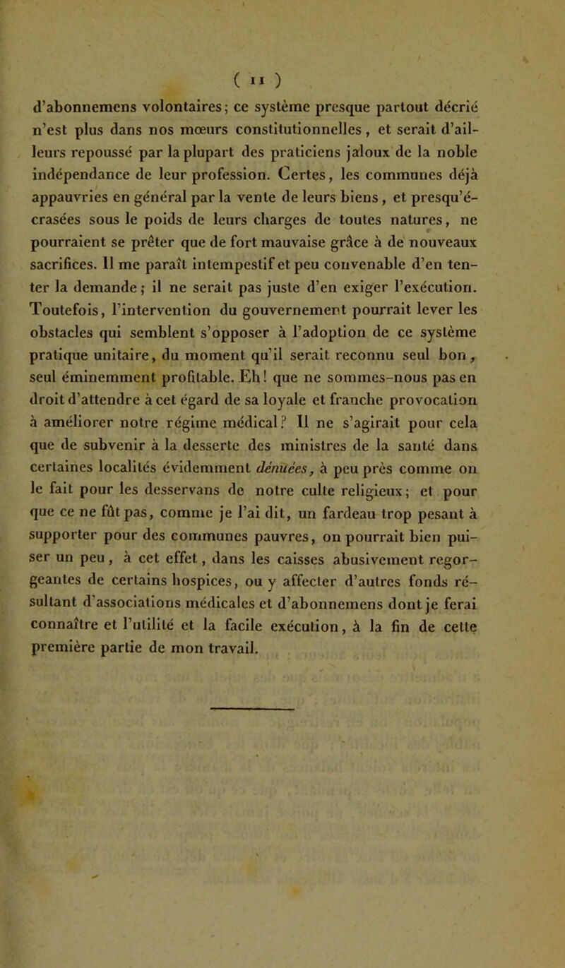 d’abonnemens volontaires; ce système presque partout décrié n’est plus dans nos mœurs constitutionnelles, et serait d’ail- leurs repoussé par la plupart des praticiens jaloux de la noble indépendance de leur profession. Certes, les communes déjà appauvries en général par la vente de leurs biens, et presqu’é- crasées sous le poids de leurs charges de toutes natures, ne pourraient se prêter que de fort mauvaise grâce à de nouveaux sacrifices. lime paraît intempestif et peu convenable d’en ten- ter la demande; il ne serait pas juste d’en exiger l’exécution. Toutefois, l’intervention du gouvernement pourrait lever les obstacles qui semblent s’opposer à l’adoption de ce système pratique unitaire, du moment qu’il serait reconnu seul bon, seul éminemment profitable. Eh ! que ne sommes-nous pas en droit d’attendre à cet égard de sa loyale et franche provocation à améliorer notre régime médical? Il ne s’agirait pour cela que de subvenir à la desserte des ministres de la santé dans certaines localités évidemment dénuées, à peu près comme on le fait pour les desservans de notre culte religieux; et pour que ce ne fût pas, comme je l’ai dit, un fardeau trop pesant à supporter pour des communes pauvres, on pourrait bien pui- ser un peu, à cet effet, dans les caisses abusivement regor- geantes de certains hospices, ou y affecler d’autres fonds ré- sultant d associations médicales et d’abonnemens dont je ferai connaître et l’utilité et la facile exécution, à la fin de celte première partie de mon travail.