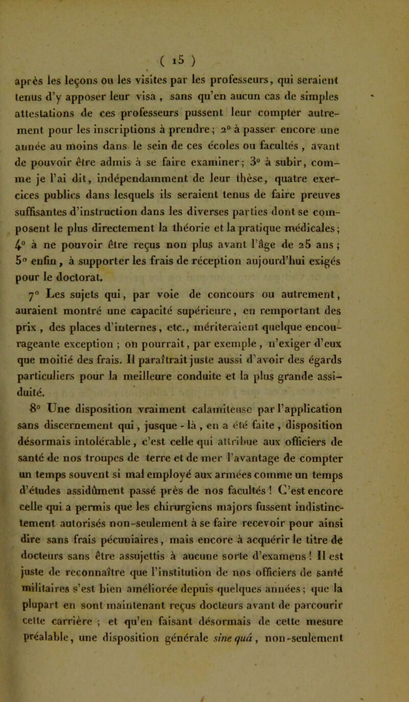 ( ) après les leçons ou les visites par les professeurs, qui seraient tenus d’y apposer leur visa , sans qu’en aucun cas de simples attestations de ces professeurs pussent leur compter autre- ment pour les inscriptions à prendre ; 20 à passer encore une année au moins dans le sein de ces écoles ou facultés , avant de pouvoir être admis à se faire examiner; 3° à subir, com- me je l’ai dit, indépendamment de leur thèse, quatre exer- cices publics dans lesquels ils seraient tenus de faire preuves suffisantes d’instruction dans les diverses parties dont se com- posent le plus directement la théorie et. la pratique médicales; 4° à ne pouvoir être reçus non plus avant l’âge de a5 ans; 5° enfin, à supporter les frais de réception aujourd’hui exigés pour le doctorat. 7° Les sujets qui, par voie de concours ou autrement, auraient montré une capacité supérieure, en remportant des prix , des places d’internes, etc., mériteraient quelque encou- rageante exception ; on pourrait, par exemple , n’exiger d’eux que moitié des frais. Il paraîtrait juste aussi d’avoir des égards particuliers pour la meilleure conduite et la plus grande assi- duité. 8° Une disposition vraiment calamiteuse par l’application sans discernement qui, jusque - là , en a été faite , disposition désormais intolérable, c’est celle qui attribue aux officiers de santé de nos troupes de terre et de mer l’avantage de compter un temps souvent si mal employé aux armées comme un temps d’études assidûment passé près de nos facultés ! C’est encore celle qui a permis que les chirurgiens majors fussent indistinc- tement autorisés non-seulement à se faire recevoir pour ainsi dire sans frais pécuniaires, mais encore à acquérir le titre de docteurs sans être assujettis à aucune sorte d’examens ! Il est juste de reconnaître que l’institution de nos officiers de santé militaires s’est bien améliorée depuis quelques années; que la plupart en sont maintenant reçus docteurs avant de parcourir cette carrière ; et qu’en faisant désormais de celte mesure préalable, une disposition générale sine quu , non-seulement