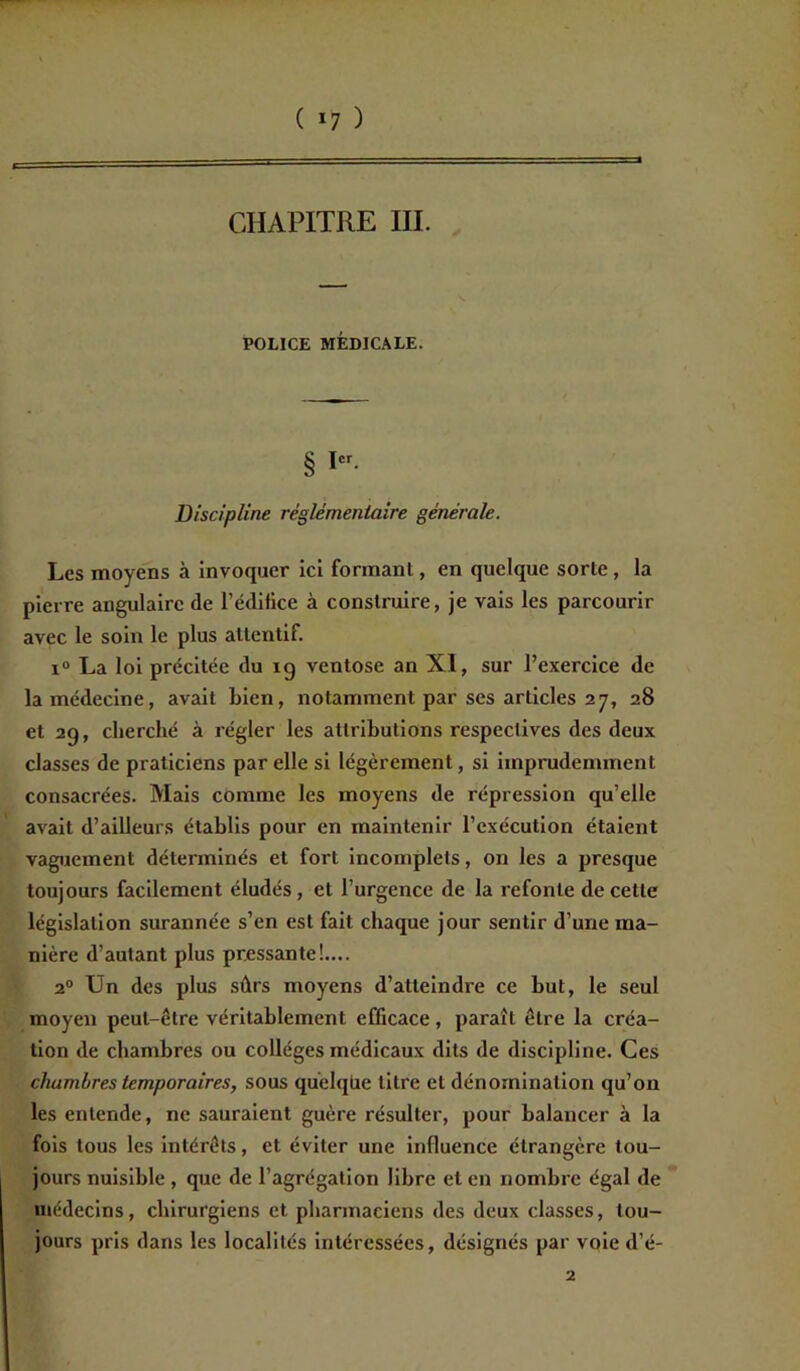 ( *7 ) CHAPITRE III. POLICE MÉDICALE. § I Discipline réglementaire générale. Les moyens à invoquer ici formant, en quelque sorte, la pierre angulaire de l’édifice à construire, je vais les parcourir avec le soin le plus attentif. i° La loi précitée du ig ventôse an XI, sur l’exercice de la médecine, avait bien, notamment par ses articles 27, 28 et 2g, cherché à régler les attributions respectives des deux classes de praticiens par elle si légèrement, si imprudemment consacrées. Mais comme les moyens de répression qu’elle avait d’ailleurs établis pour en maintenir l’exécution étaient vaguement déterminés et fort incomplets, on les a presque toujours facilement éludés, et l’urgence de la refonte de cette législation surannée s’en est fait chaque jour sentir d’une ma- nière d’autant plus pressante!.... 20 Un des plus sûrs moyens d’atteindre ce but, le seul moyen peut-être véritablement efficace, paraît être la créa- tion de chambres ou collèges médicaux dits de discipline. Ces chumbres temporaires, sous quelque titre et dénomination qu’on les entende, ne sauraient guère résulter, pour balancer à la fois tous les intérêts, et éviter une influence étrangère tou- jours nuisible , que de l’agrégation libre et en nombre égal de médecins, chirurgiens et pharmaciens des deux classes, tou- jours pris dans les localités intéressées, désignés par voie d’é- 2