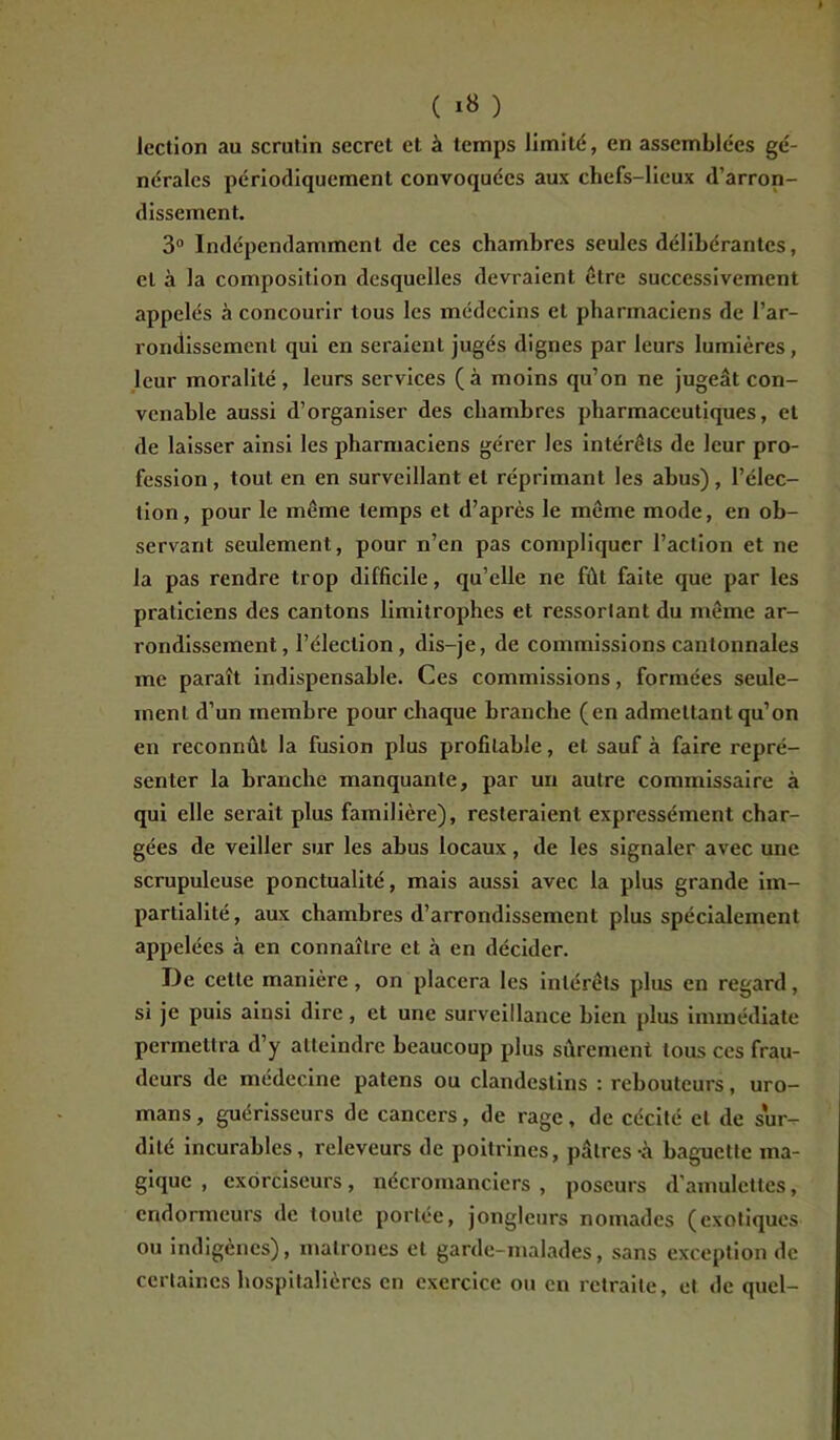 lection au scrutin secret et à temps limité, en assemblées gé- nérales périodiquement convoquées aux chefs-lieux d’arron- dissement. 3° Indépendamment de ces chambres seules délibérantes, cl à la composition desquelles devraient être successivement appelés à concourir tous les médecins et pharmaciens de l’ar- rondissement qui en seraient jugés dignes par leurs lumières, leur moralité, leurs services (à moins qu’on ne jugeât con- venable aussi d’organiser des chambres pharmaceutiques, et de laisser ainsi les pharmaciens gérer les intérêts de leur pro- fession , tout en en surveillant et réprimant les abus), l’élec- tion, pour le même temps et d’après le même mode, en ob- servant seulement, pour n’en pas compliquer l’action et ne la pas rendre trop difficile, qu’elle ne fût faite que par les praticiens des cantons limitrophes et ressortant du même ar- rondissement, l’élection, dis-je, de commissions cantonnales me paraît indispensable. Ces commissions, formées seule- ment d’un membre pour chaque branche (en admettant qu’on en reconnût la fusion plus profitable, et sauf à faire repré- senter la branche manquante, par un autre commissaire à qui elle serait plus familière), resteraient expressément char- gées de veiller sur les abus locaux , de les signaler avec une scrupuleuse ponctualité, mais aussi avec la plus grande im- partialité, aux chambres d’arrondissement plus spécialement appelées à en connaître et à en décider. De cette manière, on placera les intérêts plus en regard, si je puis ainsi dire, et une surveillance bien plus immédiate permettra d’y atteindre beaucoup plus sûrement tous ces frau- deurs de médecine païens ou clandestins : rebouteurs, uro- mans, guérisseurs de cancers, de rage, de cécité et de sur- dité incurables, releveurs de poitrines, pâtres-à baguette ma- gique , exorciseurs, nécromanciers , poseurs d’amulettes, endormeurs de toute portée, jongleurs nomades (exotiques ou indigènes), matrones et garde-malades, sans exception de certaines hospitalières en exercice ou en retraite, et de quel-