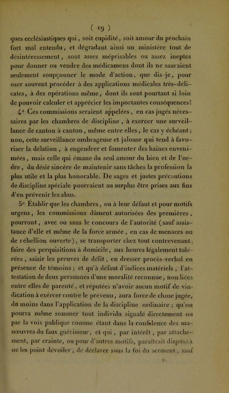 ! ( *9 ) qucs ecclésiastiques qui, soit cupidité, soit amour du prochain fort mal entendu, et dégradant ainsi un ministère tout de désintéressement, sont assez méprisables ou assez ineptes pour donner ou vendre des médicamens dont ils ne sauraient seulement soupçonner le mode d’action, que dis-je, pour oser souvent procéder à des applications médicales très-déli- cates, à des opérations même, dont ils sont pourtant si loin de pouvoir calculer et apprécier les importantes conséquences! 4° Ces commissions seraient appelées , en cas jugés néces- saires par les chambres de discipline , à exercer une surveil- lance de canton à canton , même entre elles , le cas y échéant ; non, cette surveillance ombrageuse et jalouse qui tend à favo- riser la délation , à engendrer et fomenter des haines enveni- mées , mais celle qui émane du seul amour du bien et de l’or- dre , du désir sincère de maintenir sans tâches la profession la plus utile et la plus honorable. De sages et justes précautions de discipline spéciale pourraient au surplus être prises aux fins d’en prévenir les abus. 5° Etablir que les chambres, ou à leur défaut et pour motifs urgens, les commissions dûment autorisées des premières , pourront, avec ou sans le concours de l’autorité (sauf assis- tance d’elle et même de la force armée , en cas de menaces ou de rébellion ouverte), se transporter chez tout contrevenant, faire des perquisitions à domicile, aux heures légalement tolé- rées , saisir les preuves de délit, en dresser procès-verbal en présence de témoins ; et qu’à défaut d’indices matériels , l’at- testation de deux personnes d’une moralité reconnue, non liées entre elles de parenté , et réputées n’avoir aucun motif de vin- dication à exercer contre le prévenu, aura force de chose jugée, du moins dans l’application de la discipline ordinaire ; qu’on pourra même sommer tout individu signalé directement ou par la voix publique comme étant dans la confidence des ma- nœuvres du faux guérisseur, et qui, par intérêt, par attache- ment, par crainte, ou pour d’autres motifs, paraîtrait disposé à ne les point dévoiler , de déclarer sous la foi du serment, sauf 2.