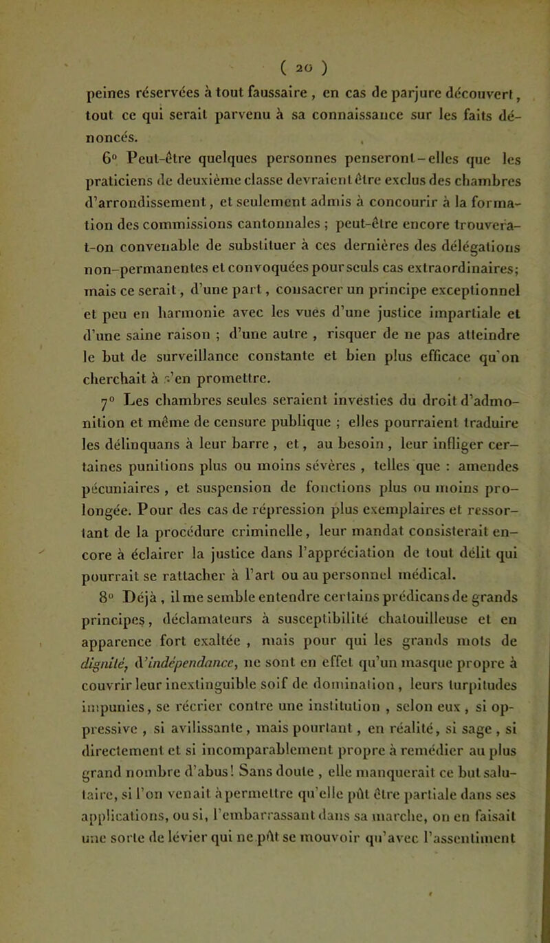 peines réservées à tout faussaire , en cas de parjure découvert, tout ce qui serait parvenu à sa connaissance sur les faits dé- noncés. 6° Peut-être quelques personnes penseront-elles que les praticiens de deuxième classe devraient être exclus des chambres d’arrondissement, et seulement admis à concourir à la forma- tion des commissions cantonnales ; peut-être encore trouvera- t-on convenable de substituer à ces dernières des délégations non-permanentes et convoquées pour seuls cas extraordinaires; mais ce serait, d’une part, consacrer un principe exceptionnel et peu en harmonie avec les vues d’une justice impartiale et d’une saine raison ; d’une autre , risquer de ne pas atteindre le but de surveillance constante et bien plus efficace qu'on cherchait à r.?en promettre. 70 Les chambres seules seraient investies du droit d’admo- nition et même de censure publique ; elles pourraient traduire les délinquans à leur barre , et, au besoin , leur infliger cer- taines punitions plus ou moins sévères , telles que : amendes pécuniaires , et suspension de fonctions plus ou moins pro- longée. Pour des cas de répression plus exemplaires et ressor- tant de la procédure criminelle, leur mandat consisterait en- core à éclairer la justice dans l’appréciation de tout délit qui pourrait se rattacher à l’art ou au personnel médical. 8° Déjà, il me semble entendre certains prédicans de grands principes, déclamateurs à susceptibilité chatouilleuse et en apparence fort exaltée , mais pour qui les grands mots de dignité, d’indépendance, ne sont en effet qu’un masque propre à couvrir leur inextinguible soif de domination, leurs turpitudes impunies, se récrier contre une institution , selon eux , si op- pressive , si avilissante , mais pourtant, en réalité, si sage , si directement et si incomparablement propre à remédier au plus grand nombre d’abus! Sans doute , elle manquerait ce but salu- taire, si l’on venait à permettre qu’elle pût être partiale dans ses applications, ou si, l’embarrassant dans sa marche, on en faisait une sorte de lévier qui ne pût se mouvoir qu’avec l’assentiment