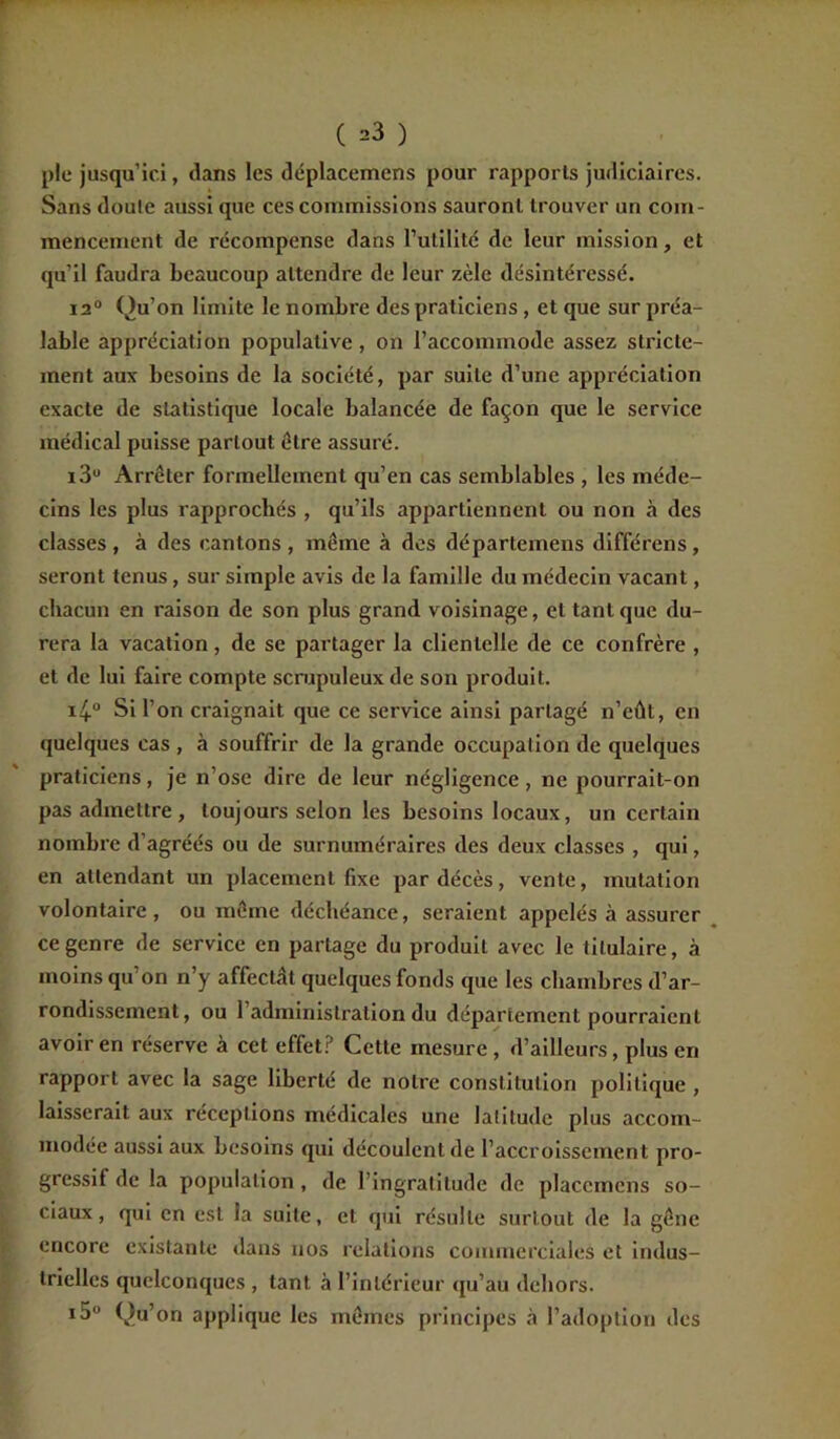 ( ^3 ) pie jusqu’ici, clans les déplacemens pour rapports judiciaires. Sans doule aussi que ces commissions sauront trouver un com- mencement de récompense dans futilité de leur mission, et qu’il faudra beaucoup attendre de leur zèle désintéressé. i2° Qu’on limite le nombre des praticiens , et que sur préa- lable appréciation populative, on l’accommode assez stricte- ment aux besoins de la société, par suite d’une appréciation exacte de statistique locale balancée de façon que le service médical puisse partout être assuré. i3u Arrêter formellement qu’en cas semblables , les méde- cins les plus rapprochés , qu’ils appartiennent ou non à des classes , à des cantons , même à des départeinens différens, seront tenus, sur simple avis de la famille du médecin vacant, chacun en raison de son plus grand voisinage, et tant que du- rera la vacation, de se partager la clientelle de ce confrère , et de lui faire compte scrupuleux de son produit. i4° Si l’on craignait que ce service ainsi partagé n’eût, en quelques cas , à souffrir de la grande occupation de quelques praticiens, je n’ose dire de leur négligence, ne pourrait-on pas admettre , toujours selon les besoins locaux, un certain nombre d'agréés ou de surnuméraires des deux classes , qui, en attendant un placement fixe par décès, vente, mutation volontaire, ou même déchéance, seraient appelés à assurer ce genre de service en partage du produit avec le titulaire, à moins qu on n’y affectât quelques fonds que les chambres d’ar- rondissement, ou 1 administration du département pourraient avoir en réserve à cet effet? Cette mesure, d’ailleurs, plus en rapport avec la sage liberté de notre constitution politique , laisserait aux réceptions médicales une latitude plus accom- modée aussi aux besoins qui découlent de l’accroissement pro- gressif de la population , de l’ingratitude de placcincns so- ciaux, qui en est la suite, et qui résulte surtout de la gêne encore existante dans nos relations commerciales et indus- trielles quelconques , tant à l’intérieur qu’au dehors. i5° Qu’on applique les mêmes principes à l’adoption des