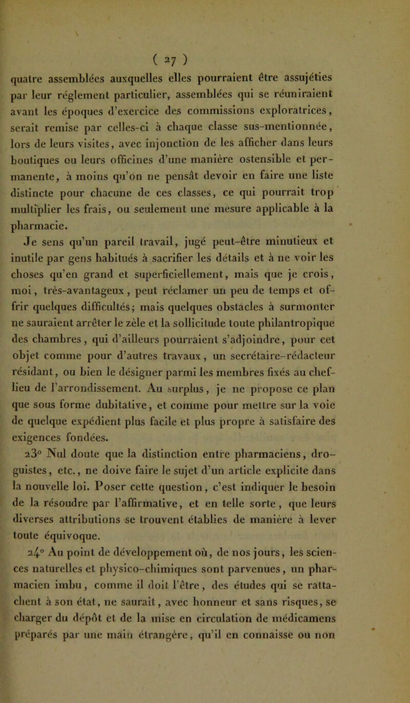 ( 2 7 ) quatre assemblées auxquelles elles pourraient être assujéties par leur réglement particulier, assemblées qui se réuniraient avant les époques d’exercice des commissions exploratrices, serait remise par celles-ci à chaque classe sus-mentionnée, lors de leurs visites, avec injonction de les afficher dans leurs boutiques ou leurs officines d’une manière ostensible et per- manente, à moins qu’on ne pensât devoir en faire une liste distincte pour chacune de ces classes, ce qui pourrait trop multiplier les frais, ou seulement une mesure applicable à la pharmacie. Je sens qu’un pareil travail, jugé peut-être minutieux et inutile par gens habitués à sacrifier les détails et à ne voir les choses qu’en grand et superficiellement, mais que je crois, moi, très-avantageux , peut réclamer un peu de temps et of- frir quelques difficultés; mais quelques obstacles à surmonter ne sauraient arrêter le zèle et la sollicitude toute philantropique des chambres, qui d’ailleurs pourraient s’adjoindre, pour cet objet comme pour d’autres travaux, un secrétaire-rédacteur résidant, ou bien le désigner parmi les membres fixés au chef- lieu de l’arrondissement. Au surplus, je ne propose ce plan que sous forme dubitative, et comme pour mettre sur la voie de quelque expédient plus facile et plus propre à satisfaire des exigences fondées. 23° Nul doute que la distinction entre pharmaciens, dro- guistes, etc., ne doive faire le sujet d’un article explicite dans la nouvelle loi. Poser cette question, c’est indiquer le besoin de la résoudre par l’affirmative, et en telle sorte, que leurs diverses attributions se trouvent établies de manière à lever toute équivoque. 24° Au point de développement où, de nos jours, les scien- ces naturelles et physico-chimiques sont parvenues, un phar- macien imbu, comme il doit l’être, des éludes qui se ratta- chent à son état, ne saurait, avec honneur et sans risques, se charger du dépôt et de la mise en circulation de médicamens préparés par une main étrangère, qu’il en connaisse ou non