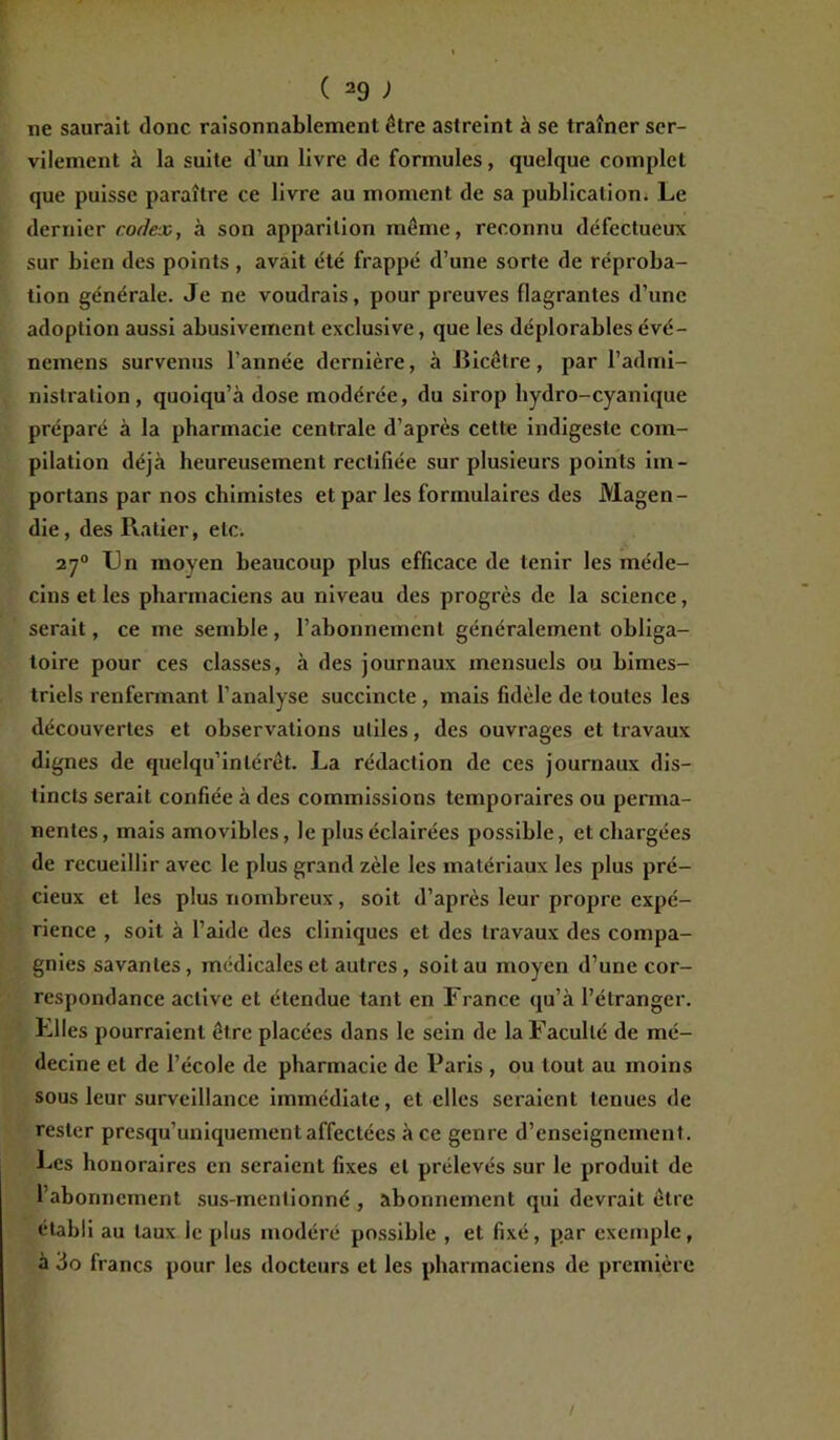 ne saurait donc raisonnablement être astreint à se traîner ser- vilement à la suite d’un livre de formules, quelque complet que puisse paraître ce livre au moment de sa publication. Le dernier codex, à son apparition même, reconnu défectueux sur bien des points , avait été frappé d’une sorte de réproba- tion générale. Je ne voudrais, pour preuves flagrantes d’une adoption aussi abusivement exclusive, que les déplorables évé- nemens survenus l’année dernière, à Bicêtre, par l’admi- nistration, quoiqu’à dose modérée, du sirop liydro-cyanique préparé à la pharmacie centrale d’après cette indigeste com- pilation déjà heureusement rectifiée sur plusieurs points im- portans par nos chimistes et par les formulaires des Magen- die , des Ratier, etc. 270 Un moyen beaucoup plus efficace de tenir les méde- cins et les pharmaciens au niveau des progrès de la science, serait, ce me semble , l’abonnement généralement obliga- toire pour ces classes, à des journaux mensuels ou bimes- triels renfermant l’analyse succincte , mais fidèle de toutes les découvertes et observations utiles, des ouvrages et travaux dignes de quelqu’inlérêt. La rédaction de ces journaux dis- tincts serait confiée à des commissions temporaires ou perma- nentes, mais amovibles, le plus éclairées possible, et chargées de recueillir avec le plus grand zèle les matériaux les plus pré- cieux et les plus nombreux, soit d’après leur propre expé- rience , soit à l’aide des cliniques et des travaux des compa- gnies savantes, médicales et autres, soit au moyen d’une cor- respondance active et étendue tant en France qu’à l’étranger. Llles pourraient être placées dans le sein de la Faculté de mé- decine et de l’école de pharmacie de Paris , ou tout au moins sous leur surveillance immédiate, et elles seraient tenues de rester presqu’uniquement affectées à ce genre d’enseignement. Les honoraires en seraient fixes et prélevés sur le produit de l’abonnement sus-mentionné , abonnement qui devrait être établi au taux le plus modéré possible , et fixé, par exemple, à 3o francs pour les docteurs et les pharmaciens de première