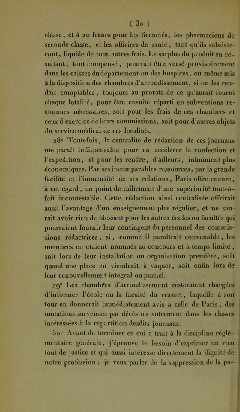 classe, et à 20 francs pour les licenciés, les pharmaciens de seconde classe, et les officiers de santé , tant qu’ils subsiste- ront, liquide de tous autres frais. Le surplus du produit en ré- sultant, tout compensé , pourrait être versé provisoirement dans les caisses du département ou des hospices, ou même mis à la disposition des chambres d’arrondissement, si on les ren- dait comptables, toujours au prorata de ce qu’aurait fourni chaque lotalité, pour être ensuite réparti en subventions re- connues nécessaires, soit pour les frais de ces chambres et ceux d’exercice de leurs commissions, soit pour d’autres objets du service médical de ces localités. 28° Toutefois, la centralité de rédaction de ces journaux me paraît indispensable pour en accélérer la confection et l’expédition, et pour les rendre, d’ailleurs , infiniment plus économiques. Par ses incomparables ressources, par la grande facilité et l’immensité de ses relations, Paris offre encore, à cet égard, un point de ralliement d’une supériorité tout-à- fait incontestable. Celte rédaction ainsi centralisée offrirait aussi l’avantage d’un enseignement plus régulier, et ne sau- rait avoir rien de blessant pour les autres écoles ou facultés qui pourraient fournir leur contingent du personnel des commis- sions rédactrices , si, comme il paraîtrait convenable , les membres en étaient nommés au concours et à temps limité , soit lors de leur installation ou organisation première, soit quand une place en viendrait à vaquer, soit enfin lors de leur renouvellement intégral ou partiel. 2g0 Les chambfes d’arrondissement resteraient chargées d’informer l’école ou la faculté du ressort, laquelle à son tour en donnerait immédiatement avis à celle de Paris , des mutations survenues par décès ou autrement dans les classes intéressées à la répartition desdils journaux. 3o° Avant de terminer ce qui a trait à la discipline réglé- mentaire générale, j’éprouve le besoin d’exprimer un vœu tout de justice et qui aussi intéresse directement la dignité de notre profession ; je veux parler de la suppression de la pa-