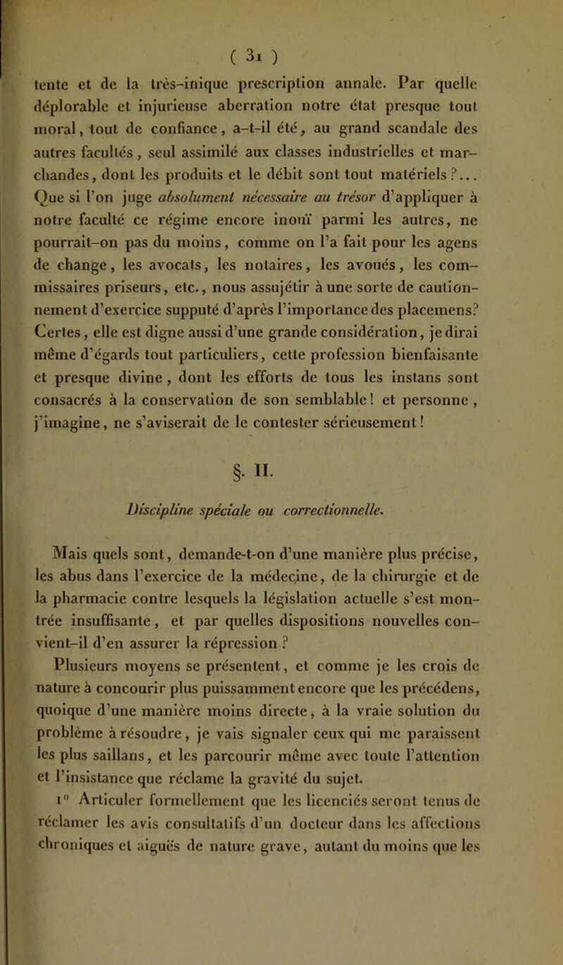 tente et de la très-inique prescription annale. Par quelle déplorable et injurieuse aberration notre état presque tout moral, tout de confiance, a-t-il été, au grand scandale des autres facultés, seul assimilé aux classes industrielles et mar- chandes, dont les produits et le débit sont tout matériels?... Que si l’on juge absolument nécessaire au trésor d’appliquer à notre faculté ce régime encore inouï parmi les autres, ne pourrait-on pas du moins, comme on l’a fait pour les agens de change, les avocals, les notaires, les avoués, les com- missaires priseurs, etc., nous assujétir à une sorte de caution- nement d’exercice supputé d’après l’importance des placemens? Certes, elle est digne aussi d’une grande considération, je dirai même d’égards tout particuliers, cette profession bienfaisante et presque divine , dont les efforts de tous les instans sont consacrés à la conservation de son semblable ! et personne , j’imagine, ne s’aviserait de le contester sérieusement! §. II. Discipline spéciale ou correctionnelle. Mais quels sont, deinande-t-on d’une manière plus précise, les abus dans l’exercice de la médecine, de la chirurgie et de la pharmacie contre lesquels la législation actuelle s’est mon- trée insuffisante , et par quelles dispositions nouvelles con- vient-il d’en assurer la répression ? Plusieurs moyens se présentent, et comme je les crois de nature à concourir plus puissamment encore que les précédens, quoique d’une manière moins directe, à la vraie solution du problème à résoudre, je vais signaler ceux qui me paraissent les plus saillans, et les parcourir même avec toute l’attention et l’insistance que réclame la gravité du sujet. i° Articuler formellement que les licenciés seront tenus de réclamer les avis consultatifs d’un docteur dans les affections chroniques et aigues de nature grave, autant du moins que les