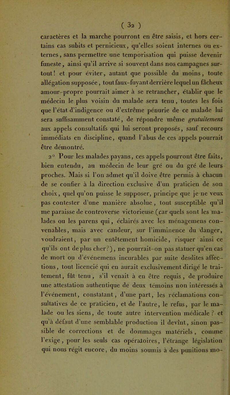 caractères et la marche pourront en être saisis, et hors cer- tains cas subits et pernicieux, qu’elles soient internes ou ex- ternes, sans permettre une temporisation qui puisse devenir funeste, ainsi qu’il arrive si souvent dans nos campagnes sur- tout! et pour éviter, autant que possible du moins, toute allégation supposée, tout faux-fuyant derrière lequel un fâcheux amour-propre pourrait aimer à se retrancher, établir que le médecin le plus voisin du malade sera tenu, toutes les fois que l’état d’indigence ou d’extrême pénurie de ce malade lui sera suffisamment constaté, de répondre même gratuitement aux appels consultatifs qui lui seront proposés, sauf recours immédiats en discipline, quand l’abus de ces appels pourrait être démontré. 20 Pour les malades payans, ces appels pourront être faits, bien entendu, au médecin de leur gré ou du gré de leurs proches. Mais si l’on admet qu’il doive être permis à chacun de se confier à la direction exclusive d’un praticien de son choix, quel qu’on puisse le supposer, principe que je ne veux pas contester d’une manière absolue , tout susceptible qu’il me paraisse de controverse victorieuse (car quels sont les ma- lades ou les parens qui, éclairés avec les ménagemens con- venables, mais avec candeur, sur l’imminence du danger, voudraient, par un entêtement homicide, risquer ainsi ce qu’ils ont déplus cher?), ne pourrait-on pas statuer qu’en cas de mort ou d’événemens incurables par suite desdiles affec- tions, tout licencié qui en aurait exclusivement dirigé le trai- tement, fût tenu, s’il venait à en être requis, de produire une attestation authentique de deux témoins non intéressés à l’événement, constatant, d’une part, les réclamations con- sultatives de ce praticien, et de l’autre, le refus, par le ma- lade ou les siens, de toute autre intervention médicale ? et qu’il défaut d’une semblable production il devînt, sinon pas- sible de corrections et de dommages matériels, comme l’exige, pour les seuls cas opératoires, l’étrange législation qui nous régit encore, du moins soumis à des punitions mo-