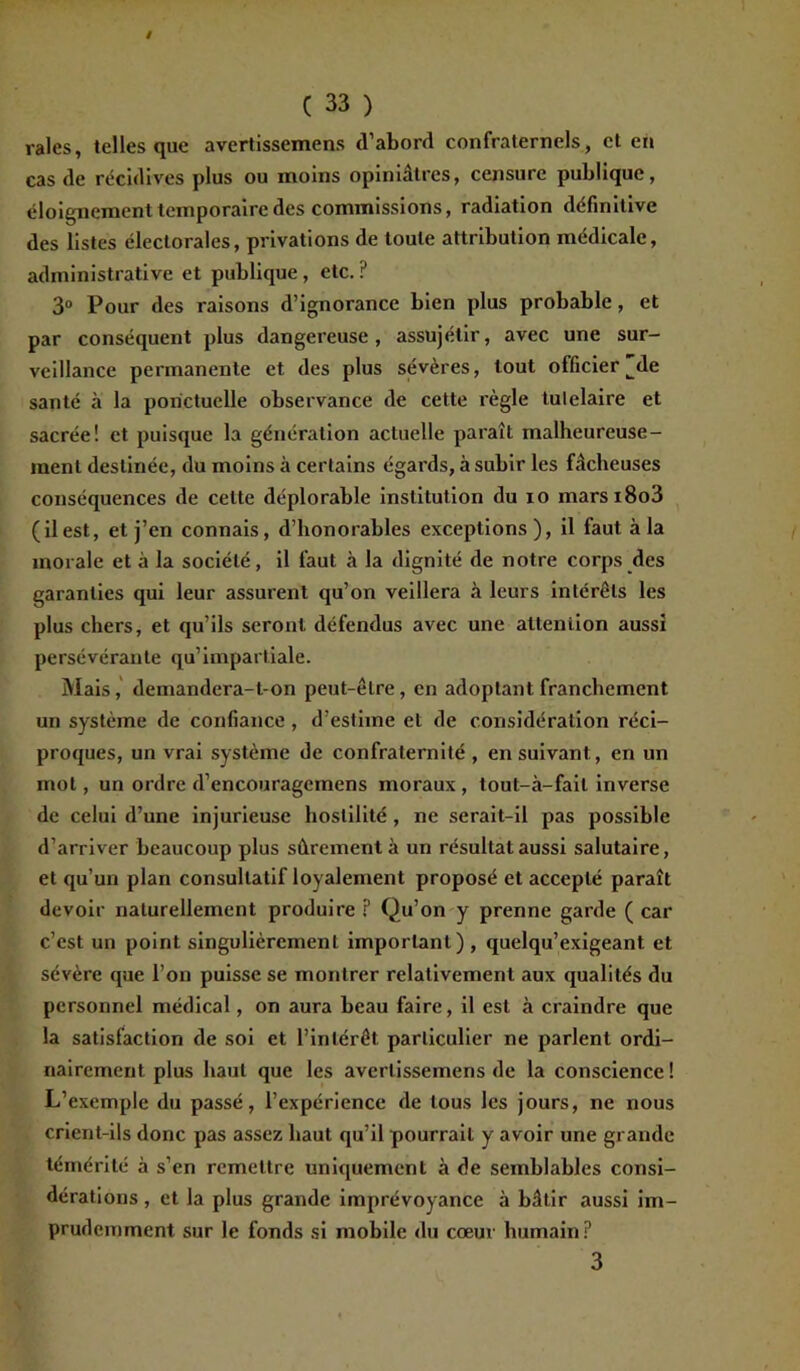 raies, telles que avertissemens (l’abord confraternels, et en cas de récidives plus ou moins opiniâtres, censure publique, éloignement temporaire des commissions, radiation définitive des listes électorales, privations de toute attribution médicale, administrative et publique, etc. ? 3° Pour des raisons d’ignorance bien plus probable, et par conséquent plus dangereuse, assujétir, avec une sur- veillance permanente et des plus sévères, tout officier^de santé à la ponctuelle observance de cette règle tulelaire et sacrée! et puisque la génération actuelle paraît malheureuse- ment destinée, du moins à certains égards, à subir les fâcheuses conséquences de cette déplorable institution du io marsi8o3 (ilest, et j’en connais, d’honorables exceptions), il faut à la morale et à la société, il faut à la dignité de notre corps des garanties qui leur assurent qu’on veillera à leurs intérêts les plus chers, et qu’ils seront défendus avec une attention aussi persévérante qu’impartiale. Mais, demandera-t-on peut-être, en adoptant franchement un système de confiance , d’estime et de considération réci- proques, un vrai système de confraternité , ensuivant, en un mot, un ordre d’encourageinens moraux , tout-à-fail inverse de celui d’une injurieuse hostilité , ne serait-il pas possible d’arriver beaucoup plus sûrement à un résultat aussi salutaire, et qu’un plan consultatif loyalement proposé et accepté paraît devoir naturellement produire ? Qu’on y prenne garde ( car c’est un point singulièrement important) , quelqu’exigeant et sévère que l’on puisse se montrer relativement aux qualités du personnel médical, on aura beau faire, il est à craindre que la satisfaction de soi et l’intérêt particulier ne parlent ordi- nairement plus haut que les avertissemens de la conscience! L’exemple du passé, l’expérience de tous les jours, ne nous crient-ils donc pas assez haut qu’il pourrait y avoir une grande témérité à s’en remettre uniquement à de semblables consi- dérations , et la plus grande imprévoyance à bâtir aussi im- prudemment sur le fonds si mobile du cœur humain? 3