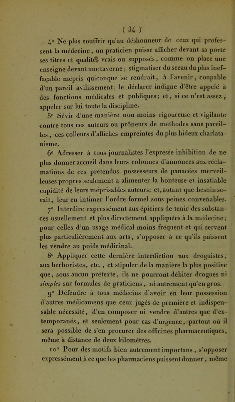 4° Ne plus souffrir qu’au déshonneur de ceux qui profes- sent la médecine , un praticien puisse afficher devant sa porte ses titres et qualités vrais ou supposés, comme on place une enseigne devant une taverne ; stigmatiser du sceau du plus inef- façable mépris quiconque se rendrait, à 1 avenir , coupable d’un pareil avilissement; le déclarer indigne d’être appelé à des fonctions médicales et publiques; et, si ce n’est assez , appeler sur lui toute la discipline. 5° Sévir d’une manière non moins rigoureuse et vigilante contre tous ces auteurs ou prôneurs de méthodes sans pareil- les , ces colleurs d’affiches empreintes du plus hideux charlata- nisme. 6° Adresser à tous journalistes l’expresse inhibition de ne plus donner accueil dans leurs colonnes d’annonces aux récla- mations de ces prétendus possesseurs de panacées merveil- leuses propres seulement à alimenter la honteuse et insatiable cupidité de leurs méprisables auteurs; et, autant que besoin se- rait, leur en intimer l’ordre formel sous peines convenables. 7° Interdire expressément aux épiciers de tenir des substan- ces usuellement et plus directement appliquées à la médecine; pour celles d’un usage médical moins fréquent et qui servent plus particulièrement aux arts, s’opposer à ce qu’ils puissent les vendre au poids médicinal. 8° Appliquer cette dernière interdiction aux droguistes, aux herboristes, etc., et stipuler delà manière la plus positive que, sous aucun prétexte, ils ne pourront débiter drogues ni simples sur formules de praticiens , ni autrement qu’en gros. q° Défendre «à tous médecins d’avoir en leur possession d’autres médicamens que ceux jugés de première et indispen- sable nécessité, d’en composer ni vendre d’autres que d’ex- temporanés , et seulement pour cas d’urgence, partout où il sera possible de s’en procurer des officines pharmaceutiques, même à distance de deux kilomètres. io° Pour des motifs bien autrement importans , s'opposer expressément à ce que les pharmaciens puissent donner , même