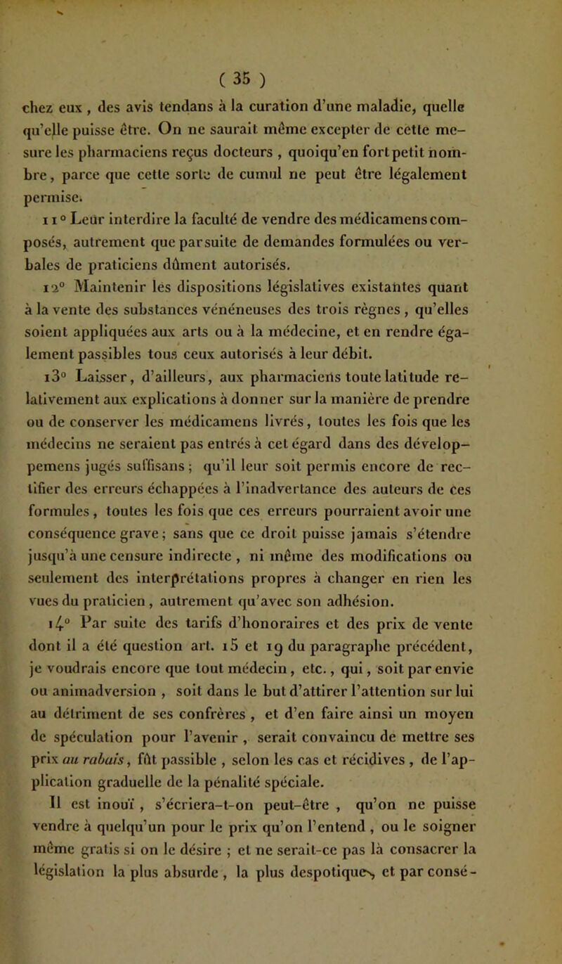 chez eux , des avis tendans à la curation d’une maladie, quelle qu’cfle puisse être. On ne saurait même excepter de cette me- sure les pharmaciens reçus docteurs , quoiqu’on fort petit nom- bre , parce que cette sorte de cumul ne peut être légalement permise. 110 Leur interdire la faculté de vendre des médicamens com- posés, autrement que parsuite de demandes formulées ou ver- bales de praticiens dûment autorisés. i‘2° Maintenir les dispositions législatives existantes quant à la vente des substances vénéneuses des trois règnes , qu’elles soient appliquées aux arts ou à la médecine, et en rendre éga- lement passibles tous ceux autorisés à leur débit. i3° Laisser, d’ailleurs, aux pharmaciens toute latitude re- lativement aux explications à donner sur la manière de prendre ou de conserver les médicamens livrés, toutes les fois que les médecins ne seraient pas entrés à cet égard dans des dévelop- pemens jugés suffisans ; qu’il leur soit permis encore de rec- tifier des erreurs échappées à l’inadvertance des auteurs de ces formules , toutes les fois que ces erreurs pourraient avoir une conséquence grave ; sans que ce droit puisse jamais s’étendre jusqu’à une censure indirecte , ni même des modifications ou seulement des interprétations propres à changer en rien les vues du praticien , autrement qu’avec son adhésion. Par suite des tarifs d’honoraires et des prix de vente dont il a été question art. i5 et 19 du paragraphe précédent, je voudrais encore que tout médecin, etc., qui, soit par envie ou animadversion , soit dans le but d’attirer l’attention sur lui au détriment de ses confrères , et d’en faire ainsi un moyen de spéculation pour l’avenir , serait convaincu de mettre ses prix au rabais, fût passible , selon les cas et récidives , de l’ap- plication graduelle de la pénalité spéciale. Il est inouï , s’écriera-t-on peut-être , qu’on ne puisse vendre à quelqu’un pour le prix qu’on l’entend , ou le soigner même gratis si on le désire ; et ne serait-ce pas là consacrer la législation la plus absurde, la plus despotiques, ctparconsé-