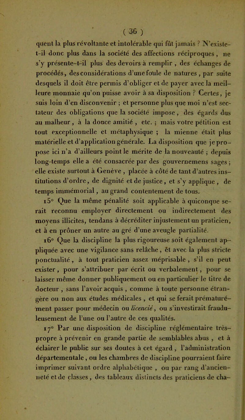 (36) qucnt la plus révoltante et intolérable qui fût jamais ? N’exisle- l-il donc plus dans la société des affections réciproques, ne s’y présente-t-il plus des devoirs à remplir , des échanges de procédés, des considérations d’une foule de natures , par suite desquels il doit être permis d’obliger et de payer avec la meil- leure monnaie qu’on puisse avoir à sa disposition ? Certes, je suis loin d’en disconvenir ; et personne plus que moi n’est sec- tateur des obligations que la société impose , des égards dus au malheur , à la douce amitié , etc. ; mais votre pétition est tout exceptionnelle et métaphysique ; la mienne était plus matérielle et d’application générale. La disposition que je pro- pose ici n’a d’ailleurs point le mérite de la nouveauté ; depuis long-temps elle a été consacrée par des gouvernemens sages ; elle existe surtout à Genève , placée à côté de tant d’autres ins- titutions d’ordre, de dignité et de justice, et s’y applique , de temps immémorial, au grand contentement de tous. i5° Que la même pénalité soit applicable à quiconque se- rait reconnu employer directement ou indirectement des moyens illicites, tendans à déçréditer injustement un praticien, et à en prôner un autre au gré d’une aveugle partialité. i6° Que la discipline la plus rigoureuse soit également ap- pliquée avec une vigilance sans relâche, èt avec la plus stricte ponctualité, à tout praticien assez méprisable , s’il en peut exister, pour s’attribuer par écrit ou verbalement, pour se laisser même donner publiquement ou en particulier le titre de docteur , sans l’avoir acquis , comme à toute personne étran- gère ou non aux études médicales , et qui se ferait prématuré- ment passer pour médecin ou licencié, ou s’investirait fraudu- leusement de l’une ou l’autre de ces qualités. 170 Par une disposition de discipline réglémentaire très- propre à prévenir en grande partie de semblables abus , et à éclairer le public sur ses doutes à cet égard , l’administration départementale, ou les chambres de discipline pourraient faire imprimer suivant ordre alphabétique , ou par rang d’ancien- neté et de classes , des tableaux distincts des praticiens de cha-