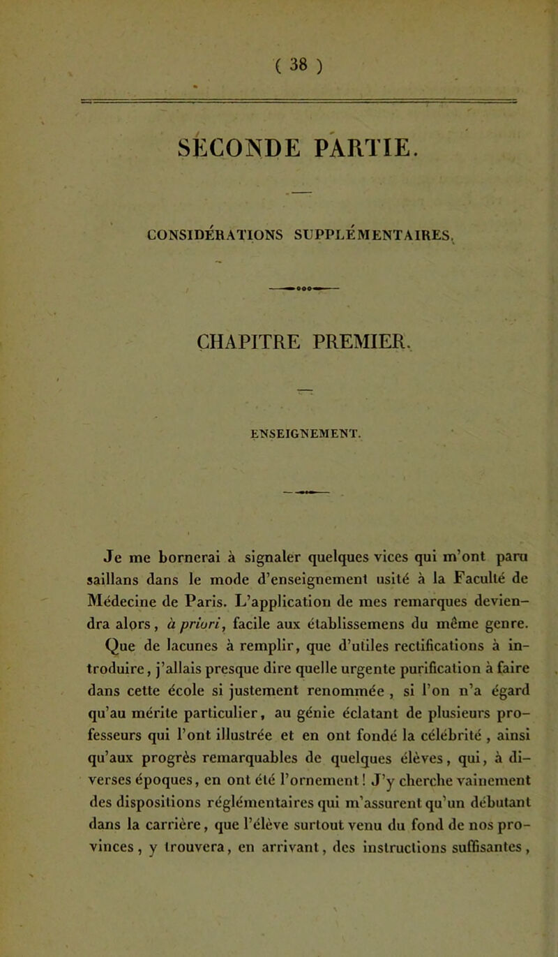 SECONDE PARTIE. CONSIDÉRATIONS SUPPLEMENTAIRES, CHAPITRE PREMIER. ENSEIGNEMENT. Je me bornerai à signaler quelques vices qui m’ont paru saillans dans le mode d’enseignement usité à la Faculté de Médecine de Paris. L’application de mes remarques devien- dra alors, à priuri, facile aux élablissemens du même genre. Que de lacunes à remplir, que d’utiles rectifications à in- troduire, j’allais presque dire quelle urgente purification à faire dans cette école si justement renommée , si l’on n’a égard qu’au mérite particulier, au génie éclatant de plusieurs pro- fesseurs qui l’ont illustrée et en ont fondé la célébrité , ainsi qu’aux progrès remarquables de quelques élèves, qui, à di- verses époques, en ont été l’ornement ! J’y cherche vainement des dispositions réglementaires qui m’assurent qu’un débutant dans la carrière, que l’élève surtout venu du fond de nos pro- vinces , y trouvera, en arrivant, des instructions suffisantes,