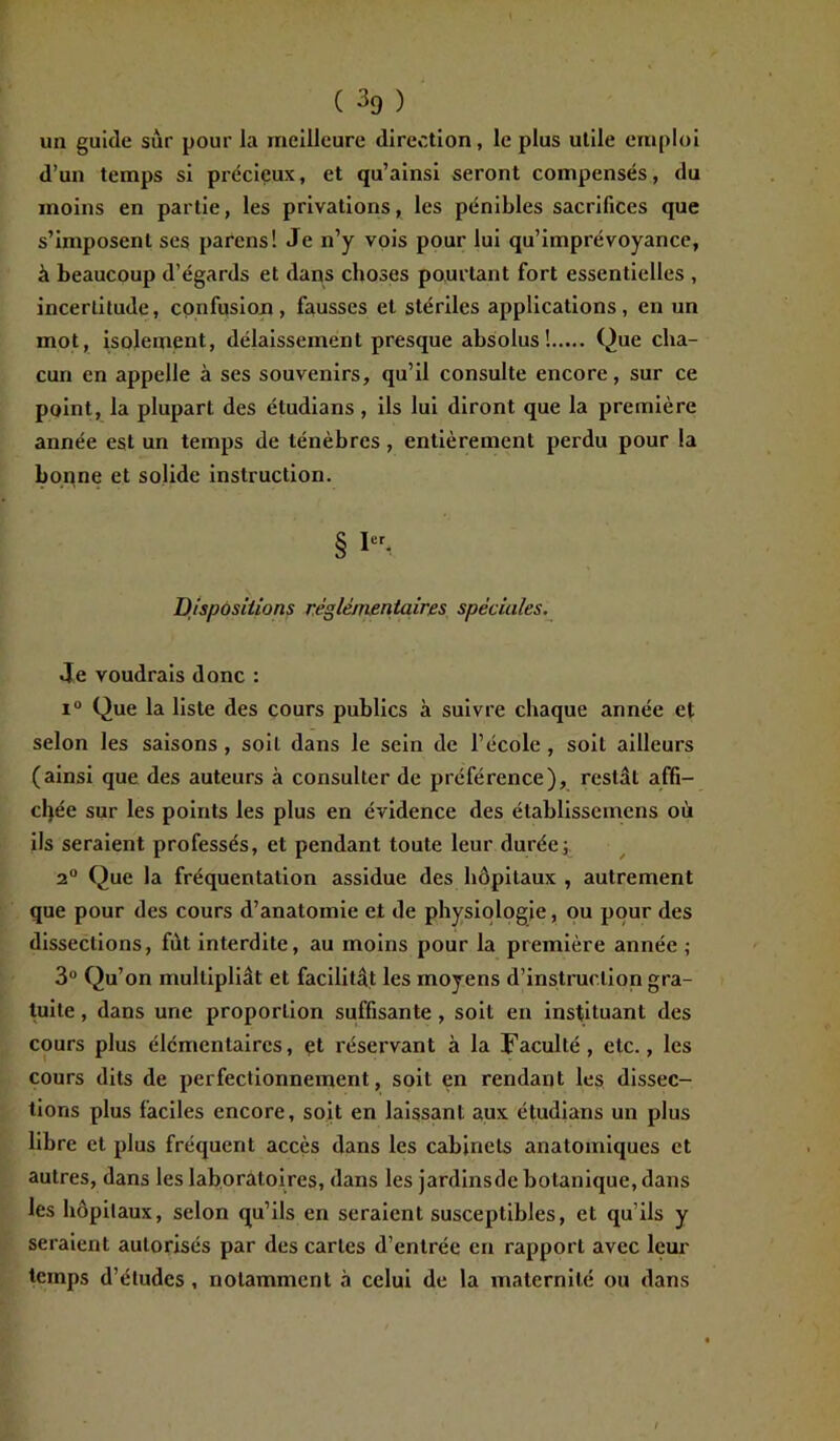 un guide sur pour la meilleure direction, le plus utile emploi d’un temps si précieux, et qu’ainsi seront compensés, du moins en partie, les privations, les pénibles sacrifices que s’imposent ses parcns! Je n’y vois pour lui qu’imprévoyance, à beaucoup d’égards et dans choses pourtant fort essentielles , incertitude, confusion, fausses et stériles applications, en un mot, isolement, délaissement presque absolus! Que cha- cun en appelle à ses souvenirs, qu’il consulte encore, sur ce point, la plupart des éludians , ils lui diront que la première année est un temps de ténèbres , entièrement perdu pour la bonne et solide instruction. § I-, Dispositions réglementaires spèciales. Je voudrais donc : i° Que la liste des cours publics à suivre chaque année et selon les saisons , soit dans le sein de l’école , soit ailleurs (ainsi que des auteurs à consulter de préférence), restât affi- chée sur les points les plus en évidence des établissemens où ils seraient professés, et pendant toute leur durée; 2° Que la fréquentation assidue des hôpitaux , autrement que pour des cours d’anatomie et de physiologie, ou pour des dissections, fut interdite, au moins pour la première année ; 3° Qu’on multipliât et facilitât les moyens d’instruction gra- tuite , dans une proportion suffisante , soit en instituant des cours plus élémentaires, et l'éservant à la Faculté, etc., les cours dits de perfectionnement, soit en rendant les dissec- tions plus faciles encore, soit en laissant aux étudians un plus libre et plus fréquent accès dans les cabinets anatomiques et autres, dans les laboratoires, dans les jardinsde botanique, dans les hôpitaux, selon qu’ils en seraient susceptibles, et qu’ils y seraient autorisés par des cartes d’entrée en rapport avec leur temps d’études , notamment à celui de la maternité ou dans