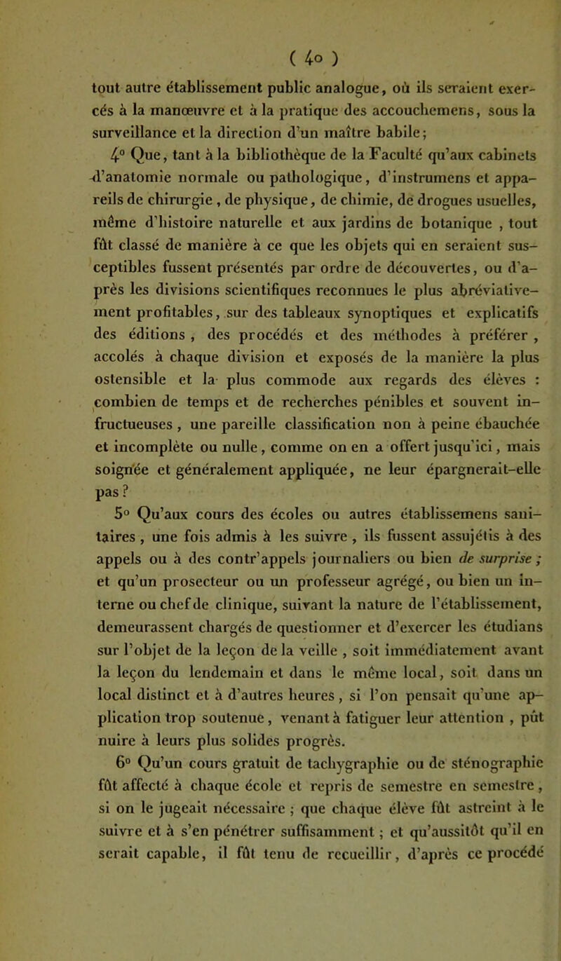 tout autre établissement public analogue, où ils seraient exer- cés à la manœuvre et à la pratique des accouchemens, sous la surveillance et la direction d’un maître babile ; 4° Que, tant à la bibliothèque de la Faculté qu’aux cabinets -d’anatomie normale ou pathologique, d’instrumens et appa- reils de chirurgie , de physique, de chimie, de drogues usuelles, même d’histoire naturelle et aux jardins de botanique , tout fût classé de manière à ce que les objets qui en seraient sus- ceptibles fussent présentés par ordre de découvertes, ou d'a- près les divisions scientifiques reconnues le plus abréviative- ment profitables, sur des tableaux synoptiques et explicatifs des éditions , des procédés et des méthodes à préférer , accolés à chaque division et exposés de la manière la plus ostensible et la plus commode aux regards des élèves : combien de temps et de recherches pénibles et souvent in- fructueuses , une pareille classification non à peine ébauchée et incomplète ou nulle, comme on en a offert jusqu’ici, mais soignée et généralement appliquée, ne leur épargnerait-elle pas ? 5° Qu’aux cours des écoles ou autres établissemens sani- taires , une fois admis à les suivre , ils fussent assujétis à des appels ou à des contr’appels journaliers ou bien de surprise ; et qu’un prosecteur ou un professeur agrégé, ou bien un in- terne ou chef de clinique, suivant la nature de l’établissement, demeurassent chargés de questionner et d’exercer les étudians sur l’objet de la leçon de la veille , soit immédiatement avant la leçon du lendemain et dans le même local, soit dans un local distinct et à d’autres heures , si l’on pensait qu’une ap- plication trop soutenue, venant à fatiguer leur attention , pût nuire à leurs plus solides progrès. 6° Qu’un cours gratuit de tachygraphie ou de sténographie fût affecté à chaque école et repris de semestre en semestre , si on le jugeait nécessaire ; que chaque élève fût astreint à le suivre et à s’en pénétrer suffisamment ; et qu’aussilôt qu’il en serait capable, il fût tenu de recueillir, d’après ce procédé