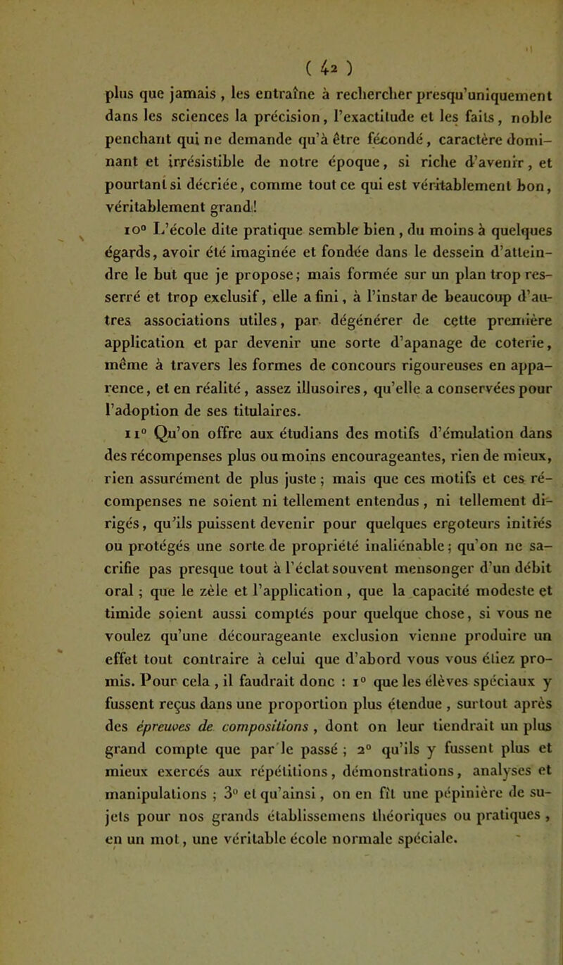 ( 4* ) plus que jamais , les entraîne à rechercher presqu’uniquement dans les sciences la précision, l’exactitude et les faits, noble penchant qui ne demande qu’à être fécondé, caractère domi- nant et irrésistible de notre époque, si riche d’avenir, et pourtant si décriée, comme tout ce qui est véritablement bon, véritablement grand! io° L’école dite pratique semble bien , du moins à quelques égards, avoir été imaginée et fondée dans le dessein d’attein- dre le but que je propose; mais formée sur un plan trop res- serré et trop exclusif, elle a fini, à l’instar de beaucoup d’au- tres associations utiles, par dégénérer de cette première application et par devenir une sorte d’apanage de coterie, même à travers les formes de concours rigoureuses en appa- rence, et en réalité, assez illusoires, qu’elle a conservées pour l’adoption de ses titulaires. ii° Qu’on offre aux étudians des motifs d’émulation dans des récompenses plus ou moins encourageantes, rien de mieux, rien assurément de plus juste ; mais que ces motifs et ces ré- compenses ne soient ni tellement entendus , ni tellement di- rigés, qu’ils puissent devenir pour quelques ergoteurs initiés ou protégés une sorte de propriété inaliénable ; qu’on ne sa- crifie pas presque tout à l’éclat souvent mensonger d’un débit oral ; que le zèle et l’application, que la capacité modeste et timide soient aussi comptés pour quelque chose, si vous ne voulez qu’une décourageante exclusion vienne produire un effet tout contraire à celui que d’abord vous vous étiez pro- mis. Pour cela , il faudrait donc : i° que les élèves spéciaux y fussent reçus dans une proportion plus étendue , surtout après des épreuves de compositions , dont on leur tiendrait un plus grand compte que par le passé ; 20 qu’ils y fussent plus et mieux exercés aux répétitions, démonstrations, analyses et manipulations ; 3° elqu’ainsi, on en fil une pépinière de su- jets pour nos grands établissemens théoriques ou pratiques , en un mot, une véritable école normale spéciale.