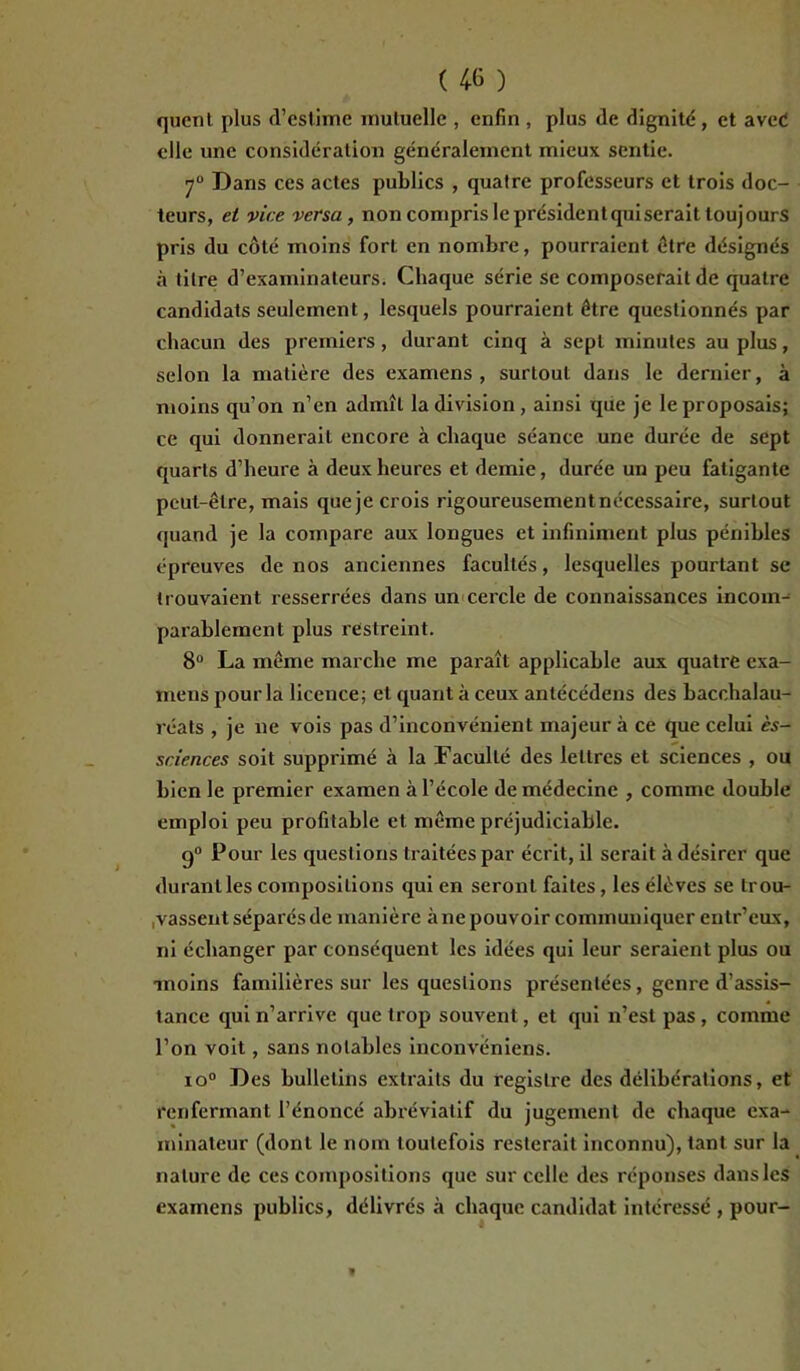 quent plus d’estime mutuelle , enfin , plus de dignité , et aveé elle une considération généralement mieux sentie. 70 Dans ces actes publics , quatre professeurs et trois doc- teurs, et vice versa , non compris le président quiserait toujours pris du côté moins fort en nombre, pourraient être désignés à titre d’examinateurs. Chaque série se composerait de quatre candidats seulement, lesquels pourraient être questionnés par chacun des premiers, durant cinq à sept minutes au plus, selon la matière des examens, surtout dans le dernier, à moins qu’on n’en admît la division, ainsi que je le proposais; ce qui donnerait encore à chaque séance une durée de sept quarts d’heure à deux heures et demie, durée un peu fatigante peut-être, mais queje crois rigoureusement nécessaire, surtout quand je la compare aux longues et infiniment plus pénibles épreuves de nos anciennes facultés, lesquelles pourtant se trouvaient resserrées dans un cercle de connaissances incom- parablement plus restreint. 8° La même marche me paraît applicable aux quatre exa- mens pour la licence; et quant à ceux antécédens des bacchalau- réats , je ne vois pas d’inconvénient majeur à ce que celui ès- sciences soit supprimé à la Faculté des lettres et sciences , ou bien le premier examen à l’école de médecine , comme double emploi peu profitable et même préjudiciable. g0 Pour les questions traitées par écrit, il serait à désirer que durant les compositions qui en seront faites , les élèves se trou- vassent séparés de manière à ne pouvoir communiquer eutr’eux, ni échanger par conséquent les idées qui leur seraient plus ou moins familières sur les questions présentées, genre d’assis- tance qui n’arrive que trop souvent, et qui n’est pas, comme l’on voit, sans notables inconvéniens. io° Des bulletins extraits du registre des délibérations, et renfermant l’énoncé abréviatif du jugement de chaque exa- minateur (dont le nom toutefois resterait inconnu), tant sur la nature de ces compositions que sur celle des réponses dans les examens publics, délivrés à chaque candidat intéressé , pour-