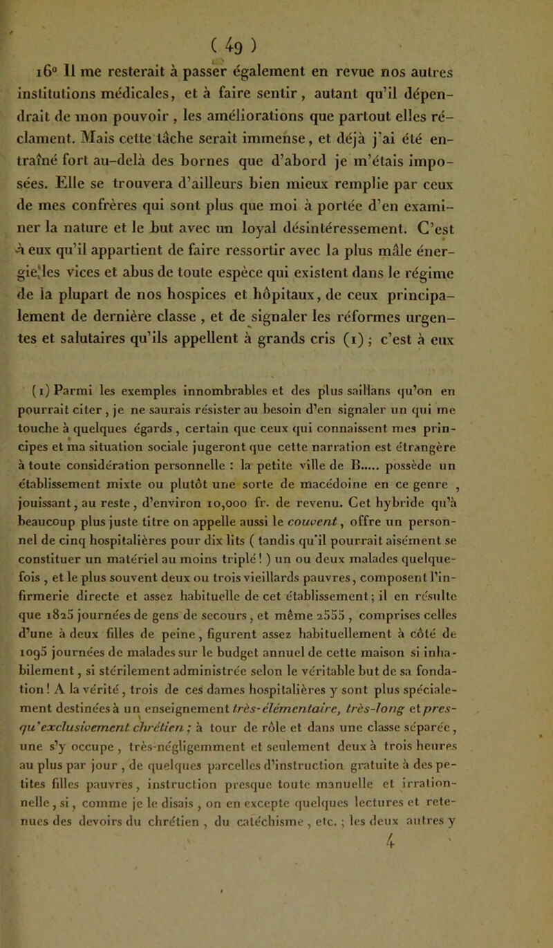 4. > i6° Il me resterait à passer également en revue nos autres institutions médicales, et à faire sentir , autant qu’il dépen- drait de mon pouvoir , les améliorations que partout elles ré- clament. Mais cette tâche serait immense, et déjà j'ai été en- traîné fort au-delà des hornes que d’abord je m’étais impo- sées. Elle se trouvera d’ailleurs bien mieux remplie par ceux de mes confrères qui sont plus que moi à portée d’en exami- ner la nature et le but avec un loyal désintéressement. C’est À eux qu’il appartient de faire ressortir avec la plus mâle éner- gieMcs vices et abus de toute espèce qui existent dans le régime de la plupart de nos hospices et hôpitaux, de ceux principa- lement de dernière classe , et de signaler les réformes urgen- tes et salutaires qu’ils appellent à grands cris (i) ; c’est à eux (i) Parmi les exemples innombrables et des plus saillans qu’on en pourrait citer , je ne saurais résister au besoin d’en signaler un qui me touche à quelques égards , certain que ceux qui connaissent mes prin- cipes et ma situation sociale jugeront que cette narration est étrangère à toute considération personnelle : la petite ville de B possède un établissement mixte ou plutôt une sorte de macédoine en ce genre , jouissant, au reste, d’environ 10,000 fr. de revenu. Cet hybride qu’à beaucoup plus juste titre on appelle aussi le couvent, offre un person- nel de cinq hospitalières pour dix lits ( tandis qu'il pourrait aisément se constituer un matériel au moins triplé ! ) un ou deux malades quelque- fois , et le plus souvent deux ou trois vieillards pauvres, composent l’in- firmerie directe et assez habituelle de cet établissement; il en résulte que i8a5 journées de gens de secours , et même 2555 , comprises celles d’une à deux filles de peine, figurent assez habituellement à côté de iog5 journées de malades sur le budget annuel de cette maison si inlia- bilement, si stérilement administrée selon le véritable but de sa fonda- tion ! A la vérité, trois de ces dames hospitalières y sont plus spéciale- ment destinéesà un enseignement très-élémentaire, très-long etpres- qu' exclusivement chrétien ; à tour de rôle et dans une classe séparée, une s’y occupe , très-négligemment et seulement deux à trois heures au plus par jour , de quelques parcelles d’instruction gratuite à des pe- tites filles pauvres, instruction presque toute manuelle et irration- nelle , si, comme je le disais , on en excepte quelques lectures et rete- nues des devoirs du chrétien , du catéchisme , etc. ; les deux autres y 4