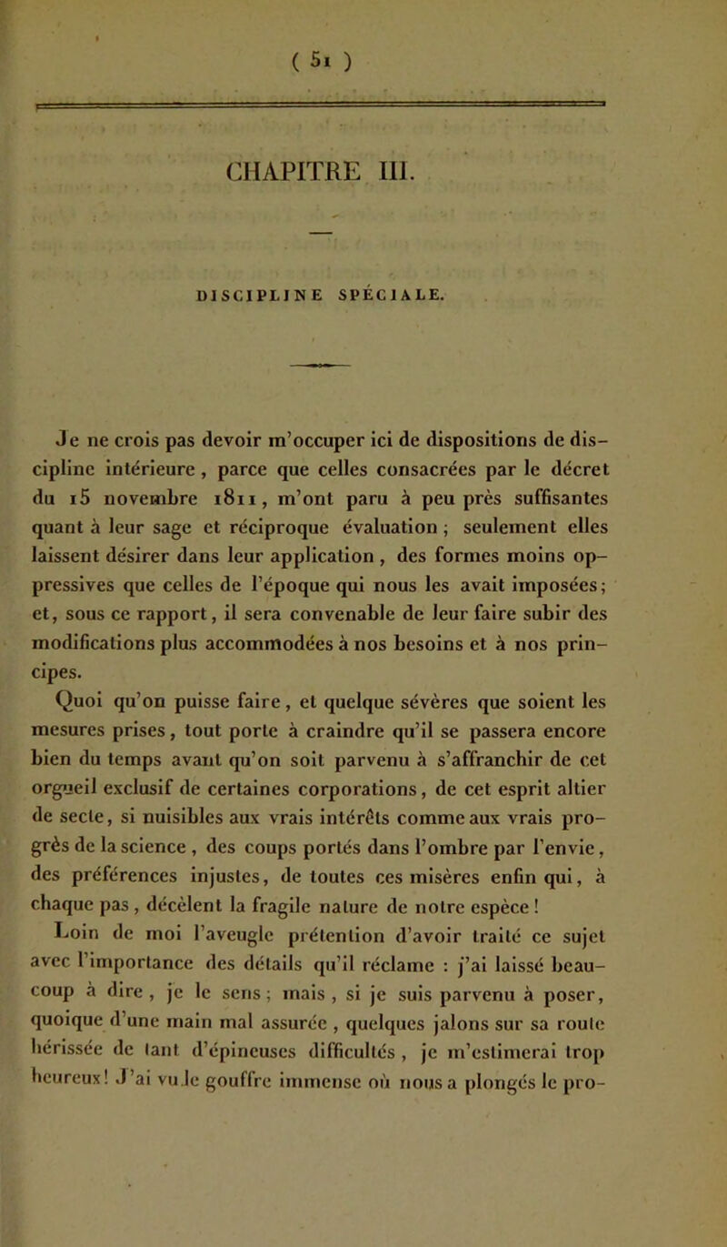 CHAPITRE III. DISCIPLINE SPÉCIALE. Je ne crois pas devoir m’occuper ici de dispositions de dis- cipline intérieure , parce que celles consacrées par le décret du i5 novembre 1811, m’ont paru à peu près suffisantes quant à leur sage et réciproque évaluation ; seulement elles laissent désirer dans leur application , des formes moins op- pressives que celles de l’époque qui nous les avait imposées; et, sous ce rapport, il sera convenable de leur faire subir des modifications plus accommodées à nos besoins et à nos prin- cipes. Quoi qu’on puisse faire, et quelque sévères que soient les mesures prises, tout porte à craindre qu’il se passera encore bien du temps avant qu’on soit parvenu à s’affranchir de cet orgueil exclusif de certaines corporations, de cet esprit altier de secte, si nuisibles aux vrais intérêts comme aux vrais pro- grès de la science , des coups portés dans l’ombre par l’envie, des préférences injustes, de toutes ces misères enfin qui, à chaque pas , décèlent la fragile nature de notre espèce ! Loin de moi 1 aveugle prétention d’avoir traité ce sujet avec 1 importance des détails qu’il réclame : j’ai laissé beau- coup à dire, je le sens; mais, si je suis parvenu à poser, quoique d’une main mal assurée , quelques jalons sur sa roule hérissée de tant d’épineuses difficultés , je m’estimerai trop heureux! J’ai vu.le gouffre immense où nous a plongés le pro-