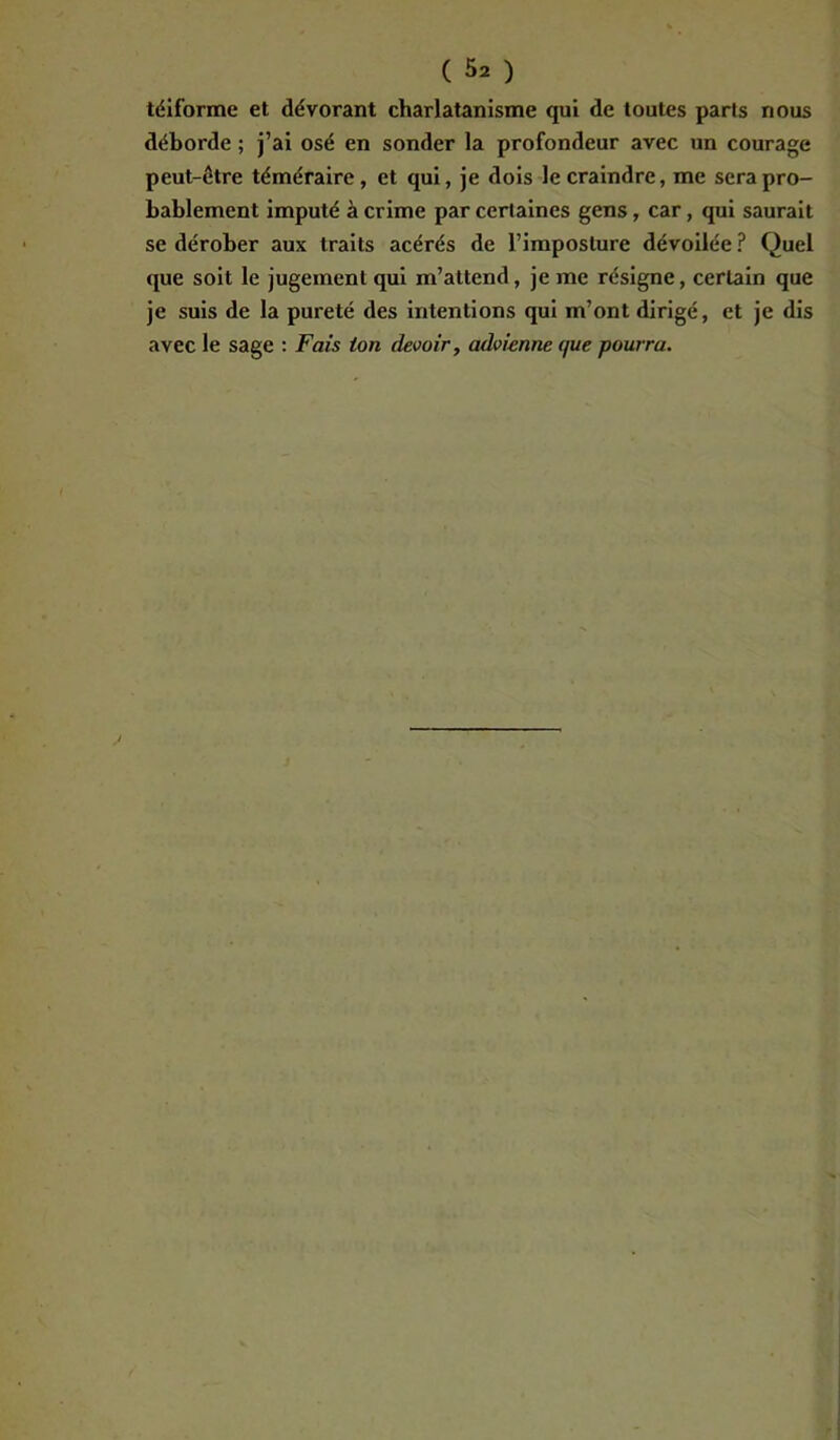 téif'orme et dévorant charlatanisme qui de toutes parts nous déborde ; j’ai osé en sonder la profondeur avec un courage peut-être téméraire, et qui, je dois le craindre, me sera pro- bablement imputé à crime par certaines gens, car, qui saurait se dérober aux traits acérés de l’imposture dévoilée ? Quel que soit le jugement qui m’attend, je me résigne, certain que je suis de la pureté des intentions qui m’ont dirigé, et je dis avec le sage : Fais ton devoir, advienne que pourra.