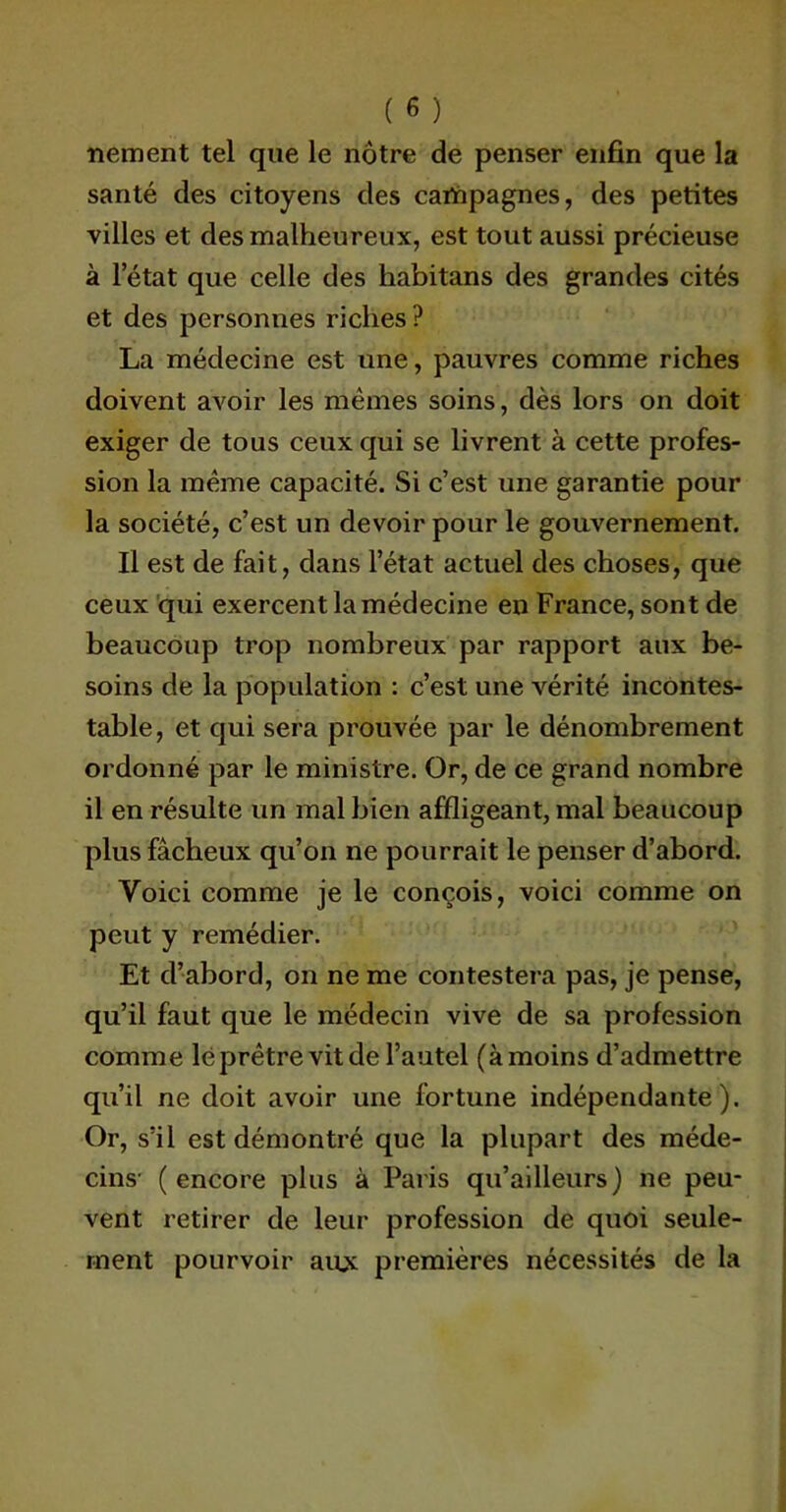 nement tel que le nôtre de penser enfin que la santé des citoyens des campagnes, des petites villes et des malheureux, est tout aussi précieuse à l’état que celle des habitans des grandes cités et des personnes riches ? La médecine est une, pauvres comme riches doivent avoir les mêmes soins, dès lors on doit exiger de tous ceux qui se livrent à cette profes- sion la même capacité. Si c’est une garantie pour la société, c’est un devoir pour le gouvernement. Il est de fait, dans l’état actuel des choses, que ceux qui exercent la médecine en France, sont de beaucoup trop nombreux par rapport aux be- soins de la population : c’est une vérité incontes- table, et qui sera prouvée par le dénombrement ordonné par le ministre. Or, de ce grand nombre il en résulte un mal bien affligeant, mal beaucoup plus fâcheux qu’on ne pourrait le penser d’abord. Voici comme je le conçois, voici comme on peut y remédier. Et d’abord, on ne me contestera pas, je pense, qu’il faut que le médecin vive de sa profession comme lé prêtre vit de l’autel (à moins d’admettre qu’il ne doit avoir une fortune indépendante). Or, s’il est démontré que la plupart des méde- cins- (encore plus à Paris qu’ailleurs) ne peu- vent retirer de leur profession de quoi seule- ment pourvoir au* premières nécessités de la