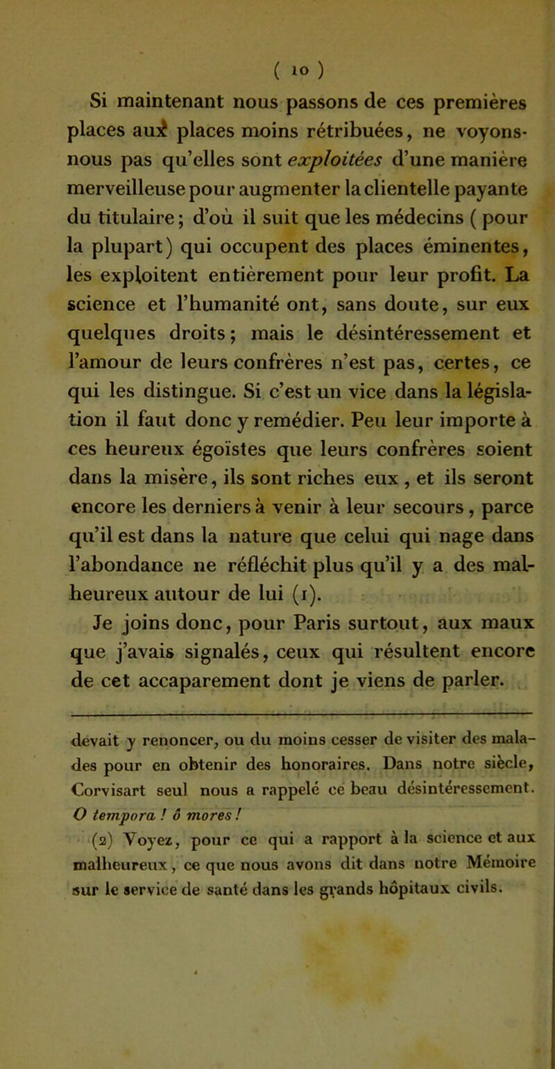 Si maintenant nous passons de ces premières places aux! places moins rétribuées, ne voyons- nous pas qu’elles sont exploitées d’une manière merveilleuse pour augmenter laclientelle payante du titulaire ; d’où il suit que les médecins ( pour la plupart) qui occupent des places éminentes, les exploitent entièrement pour leur profit. La science et l’humanité ont, sans doute, sur eux quelques droits ; mais le désintéressement et l’amour de leurs confrères n’est pas, certes, ce qui les distingue. Si c’est un vice dans la législa- tion il faut donc y remédier. Peu leur importe à ces heureux égoïstes que leurs confrères soient dans la misère, ils sont riches eux , et ils seront encore les derniers à venir à leur secours , parce qu’il est dans la nature que celui qui nage dans l’abondance ne réfléchit plus qu’il y a des mal- heureux autour de lui (i). Je joins donc, pour Paris surtout, aux maux que j’avais signalés, ceux qui résultent encore de cet accaparement dont je viens de parler. devait y renoncer, ou du moins cesser de visiter des mala- des pour en obtenir des honoraires. Dans notre siècle, Corvisart seul nous a rappelé ce beau désintéressement. O tempora ! ô mores ! (2) Voyez, pour ce qui a rapport à la science et aux malheureux, ce que nous avons dit dans notre Mémoire sur le service de santé dans les grands hôpitaux civils.