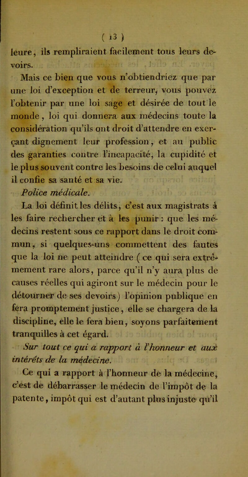 ieure, ils rempliraient facilement tous leurs de- voirs. Mais ce bien que vous n’obtiendriez que par une loi d’exception et de terreur, vous pouvez l'obtenir par une loi sage et désirée de tout le monde, loi qui donnera aux médecins toute la considération qu’ils ont droit d’attendre en exer- çant dignement leur profession, et au public des garanties contre l’incapacité, la cupidité et le plus souvent contre les besoins de celui auquel il confie sa santé et sa vie. Police médicale. La loi définit les délits, c’est aux magistrats à les faire rechercher et à les punir : que les mé- decins restent sous ce rapport dans le droit com- mun, si quelques-uns commettent des fautes que la loi ne peut atteindre ( ce qui sera extrê- mement rare alors, parce qu’il n’y aura plus de causes réelles qui agiront sur le médecin pour le détourner de ses devoirs) l’opinion publique en fera promptement justice, elle se chargera de la discipline, elle le fera bien, soyons parfaitement tranquilles à cet égard. Sur tout ce qui a rapport à Vhonneur et auoù intérêts de la médecine. Ce qui a rapport à l’honneur de la médecine, c’est de débarrasser le médecin de l’impôt de la patente, impôt qui est d’autant plus injuste qu’il