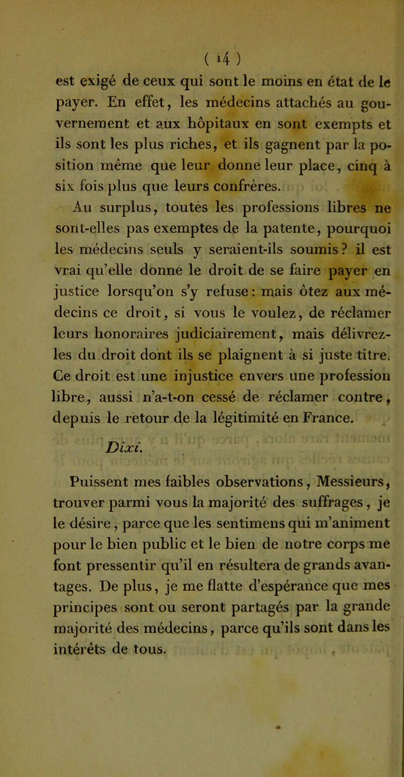 ( »4 ) est exigé cle ceux qui sont le moins en état de le payer. En effet, les médecins attachés au gou- vernement et aux hôpitaux en sont exempts et ils sont les plus riches, et ils gagnent par la po- sition même que leur donne leur place, cinq à six fois plus que leurs confrères. Au surplus, toutes les professions libres ne sont-elles pas exemptes de la patente, pourquoi les médecins seuls y seraient-ils soumis ? il est vrai qu’elle donne le droit de se faire payer en justice lorsqu’on s’y refuse : mais ôtez aux mé- decins ce droit, si vous le voulez, de réclamer leurs honoraires judiciairement, mais délivrez- les du droit dont ils se plaignent à si juste titre. Ce droit est une injustice envers une profession libre, aussi n’a-t-on cessé de réclamer contre, depuis le retour de la légitimité en France. Dixi. Puissent mes faibles observations, Messieurs, trouver parmi vous la majorité des suffrages, je le désire, parce que les sentimens qui m’animent pour le bien public et le bien de notre corps me font pressentir qu’il en résultera de grands avan- tages. De plus, je me flatte d’espérance que mes principes sont ou seront partagés par la grande majorité des médecins, parce qu’ils sont dans les intérêts de tous.