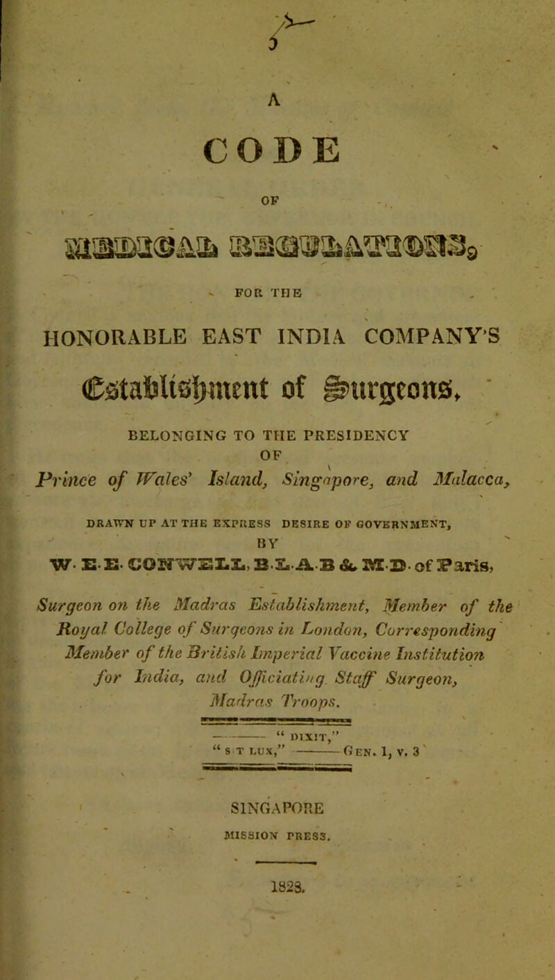 CODE OF I ^ sasio^niQgiSs - FOR THE HONORABLE EAST INDIA COMPANY'S CstafcltsfHnent of burgeons, BELONGING TO THE PRESIDENCY OF Prince of Wales' Island, Singapore, and Malacca, DRAWN DP AT THE EXPRESS DESIRE OP GOVERNMENT, BY W E E- COSWZII, B S. A B & MB- of Paris, Surgeon on the Madras Establishment, Member of the Royal College of Surgeons in London, Corresponding Member of the British Imperial Vaccine Institution for India, and Officiating Staff Surgeon, Madras Troops. H- m j_a jm _ “ DIXIT,” “ s t dux,” Gen. 1, v. 3 SINGAPORE MISSION PRESS. 1823.