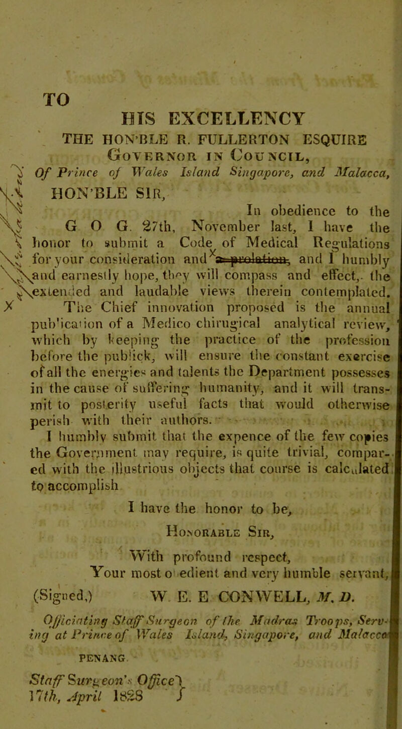 TO HIS EXCELLENCY Vi X >> THE HON’BLE R. FULLERTON ESQUIRE Governor in Council, o' Of Prince of Wales Island Singapore, and Malacca, HON’BLE SIR, In obedience to the GOG. 27th, November last, 1 have the honor to submit a Code of Medical Regulations for your consideration and a^olattoa-, and 1 humbly \Nand earnestly hope, tlmy will compass and effect,- the ^extended and laudable views therein contemplated. X The Chief innovation proposed is the annual pub'ication of a Medico chirugical analytical review, which by beeping the practice of the profession before the publick, will ensure the constant exercise of all the energ ies and talents the Department possesses in the cause of suffering humanity, and it will trans- mit to posterity useful facts that would otherwise perish with their authors. I humbly submit that the expence of the few copies the Government may require, is quite trivial, compar- ed with the illustrious objects that course is calculated tp accomplish I have the honor to be. Honorable Sir, With profound respect. Your most o edient and very humble servant,! (Signed,) W E. E CONWELL, M. D. Officiating Staff Surgeon of (lie. Madras Troops, Serv- ing at Prince of Wales Island, Singapore, and Malacca] PENANG Staff Surgeon’s Office! 17th, April 182S S