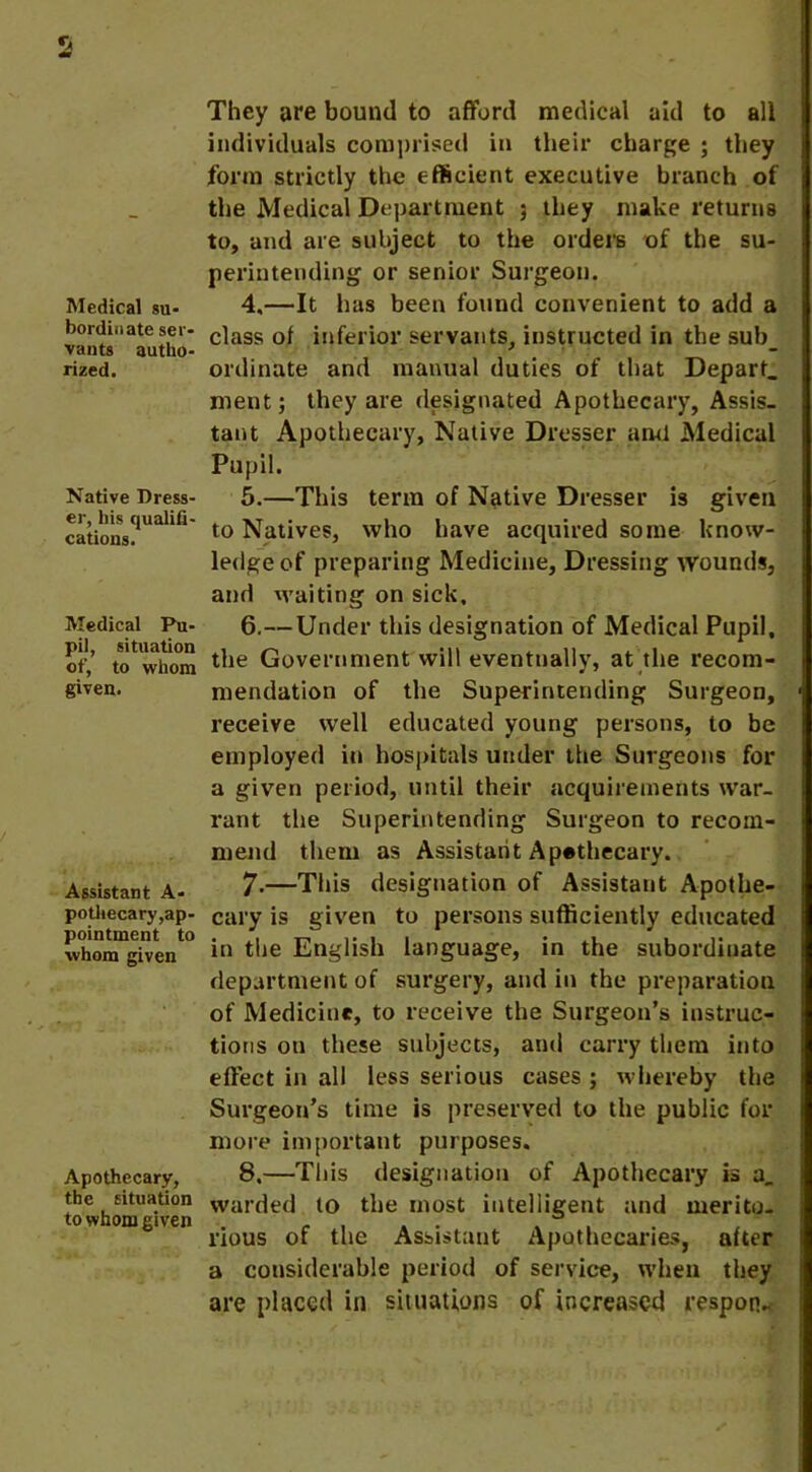 Medical su- bordinate ser- vants autho- rized. Native Dress- er, his qualifi- cations. Medical Pu- pil, situation of, to whom given. Assistant A- pothecary,ap- pointment to whom given Apothecary, the situation to whom given They ore bound to afford medical aid to all individuals comprised in their charge ; they form strictly the efficient executive branch of the Medical Department ; they make returns to, and are subject to the orders of the su- perintending or senior Surgeon. 4. —It has been found convenient to add a class of inferior servants, instructed in the sub_ ordinate and manual duties of that Depart, ment; they are designated Apothecary, Assis- tant Apothecary, Native Dresser ami Medical Pupil. 5. —This term of Native Dresser is given to Natives, who have acquired some know- ledge of preparing Medicine, Dressing wounds, and waiting on sick, 6. —Under this designation of Medical Pupil, the Government will eventually, at the recom- mendation of the Superintending Surgeon, receive well educated young persons, to be employed in hospitals under the Surgeons for a given period, until their acquirements war- rant the Superintending Surgeon to recom- mend them as Assistant Apothecary. 7. —This designation of Assistant Apothe- cary is given to persons sufficiently educated in the English language, in the subordinate department of surgery, and in the preparation of Medicine, to receive the Surgeon’s instruc- tions on these subjects, and carry them into effect in all less serious cases ; whereby the Surgeon’s time is preserved to the public for more important purposes. 8. —This designation of Apothecary is a, warded to the most intelligent and merito- rious of the Assistant Apothecaries, after a considerable period of service, when they are placed in situations of increased resporv