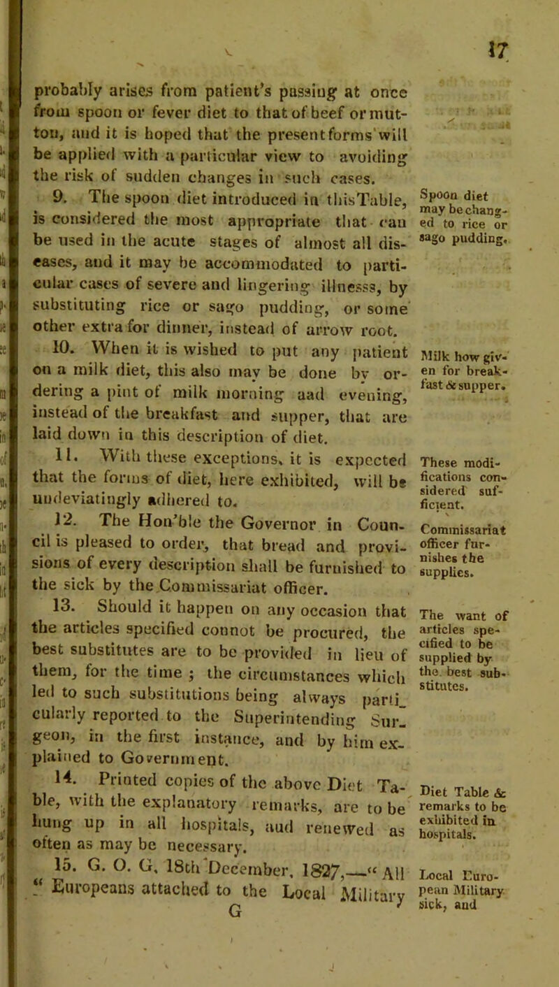 probably arises from patient's passing at once from spoon or fever diet to that of beef or mut- ton, and it is hoped that the present forms'will be applied with a particular view to avoiding the risk ot sudden changes in such cases. 9. The spoon diet introduced in thisTable, is considered the most appropriate that ran be used in the acute stages of almost all dis- eases, and it may be accommodated to parti- cular cases of severe and lingering illnesss, by substituting rice or sago pudding, or some other extra for dinner, instead of arrow root. 10. When it is wished to put any patient on a milk diet, this also may be done bv or- dering a pint ot milk morning aad evening, instead ot the breakfast and supper, that are laid down in this description of diet. 11. With these exceptions, it is expected that the forms of diet, here exhibited, will bs undeviatingly adhered to. 12. The Hon’ble the Governor in Coun- cil is pleased to order, that bread and provi- sions of every description shall be furnished to the sick by the Commissariat officer. 13. Should it happen on any occasion that the articles specified connot be procured, the best substitutes are to be provided in lieu of them, for the time $ the circumstances which led to such substitutions being always parti cularly reported to the Superintending Surl geon, in the first instance, and by him ex- plained to Government. 14. Printed copies of the above Diet Ta- ble, with the explanatory remarks, are to be hung up in all hospitals, aud renewed as often as may be necessary. 15. G. O. G, 18th December, 1827, “All Europeans attached to the Local Military G 1 ' Y- •’ ■ - 3 LM Spoon diet may be chang- ed to rice or sago pudding. Milk how giv- en for break- fast <5e supper. These modi- fications con- sidered' suf- ficient. Commissariat officer fur- nishes the supplies. The want of articles spe- cified to be supplied by the best sub- stitutes. Diet Table & remarks to be exhibited in hospitals. Local Euro- pean Military sick, aud