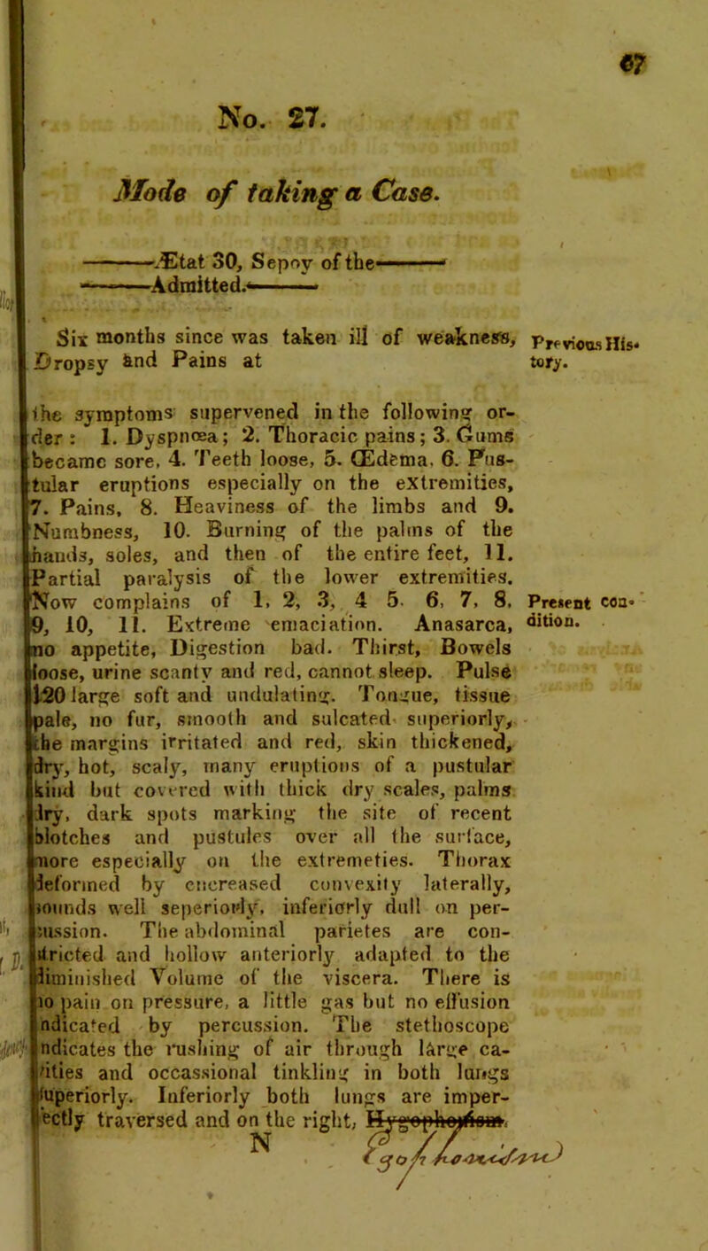 Mode of taking a Case. -gEtat 30, Sepoy of the- -Admitted.- t Six months since was taken ill of weakness, Previous His* Dropsy fend Pains at tory. he symptoms supervened in the following or- der : * 1. Dyspnoea; 2. Thoracic pains; 3. Gums became sore. 4. Teeth loose, 5. (Edema. 6. Pus- tular eruptions especially on the extremities, 7. Pains, 8. Heaviness of the limbs and 9. dumbness, 10. Burning of the palms of the hands, soles, and then of the entire feet, 11. Partial paralysis of the lower extremities. Now complains of 1, 2, 3, 4 5. 6, 7, 8, Present coa* 9, 10, 11. Extreme emaciation. Anasarca, dit*on. no appetite, Digestion bad. Thirst, Bowels loose, urine scanty and red, cannot sleep. Pulse 20 large soft and undulating. Tongue, tissue pale, no fur, smooth and sulcated superiorly, the margins irritated and red, skin thickened, dry, hot, scaly, many eruptions of a pustular lind but covered with thick dry scales, palms Jry, dark spots marking the site of recent alotches and pustules over all the surface, more especially on the extremeties. Thorax deformed by cncreased convexity laterally, wunds well seperiouly, interiorly dull on per- mission. The abdominal parietes are con- itricted and hollow anteriorly adapted to the diminished Volume of the viscera. There is io pain on pressure, a little gas but no effusion ndicated by percussion. The stethoscope ndicates the rushing of air through l&rge ca- vities and occassional tinkling in both lungs toperiorly. Interiorly both lungs are imper- ectly traversed and on the right, Hygophojtiom N i \