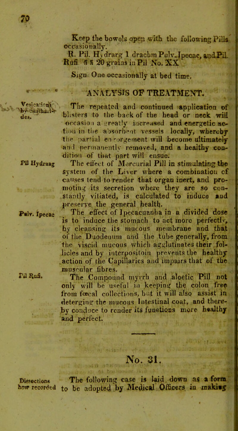 Keep the bowels open with the following Pills occasionally. R. Pil. Hydrarg 1 drachm Pu1v„Ipecac, aodPil. Rufi a 5 20 grains in Pil No. XX Sign One occasionally at bed time. r ■' •*' *■''* ANALYSIS OF TREATMENT. Vesica-^ns Tlie repeated and continued application of des.an * blisters to the back of the head or neck will occasion a creatly increased and energetic ac- tum in the absorbent vessels locally, whereby the partial engorgement will become ultimately ari l permanently removed, and a healthy con- dition of that part will ensue. PU Hydraag The effect of Mercurial Pill in stimulating tbe system of the Liver where a combination cf causes tend to render that organ inert, and pro- moting its secretion where they are so con- stantly vitiated, is calculated to induce aud preserve the general health. Palv. Ipecac The .effect of 1 pecacuanha in a divided dose is to induce the stomach to act more perfect!v, by cleansing its mucous membrane and that of the Duodenum and the tube generally, from the viscid mucous which agglutinates their fol- licles and by interpositoin prevents the healthy , action of the Capillaries and impairs that of the muscular fibres. Til ItoS. The Compound myrrh and aloetic Pill not only will be useful in keeping the colon free from foecal collections, but it will also assist in deterging the mucous Intestinal coat, and there- by conduce to render its fimetions more healthy and perfect. No. 31. ^ *4 fi ft,mf '■ »■.’•-« -L » ■ * • »• *» • Dissections The following case is laid down as a form how recorded to be adopted by Medical Officers in makiag