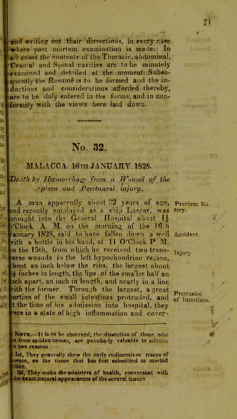 fo l cf ire- :qd* mi lose rtk, tie: roffi foK ihay ‘ the. Ml free it is herfr end writing ont their dissections, in every case where post mortem examination is made. In all cose* the contents of the Thoracic, abdominal, Cran:al and Spinal cavities are to be minutely examined and detailed at the moment: Subse- quently the Resume is to be formed and the in- ductions and considerations afforded thereby, are to be duly entered in the forms, and in con- formity with the views here laid down. No. 32. MALACCA 16th JANUARY. 1S2S. Death by Haemorrha^' from n Wound of the spleen and Peritoneal injury. Previons his tory. A man apparently about ?2 years of age, md recently employed as a ship Lascar, was >rought into the General Hospital about Clock A JVf, on the morning; of the I6,h lancary 1828, said to have fallen down a well Accident, vith a bottle in his hand, at 11 O’Clock P M. n the 15th, from which he received two trans- erse wounds in the left hypochondriac region, bout an inch below the ribs, the largest about r inches in length, the lips of the sma'ler half an ich apart, an inch in length, and nearly in a line ith the former. Through the largest, a great ortjon of the small intestines protruded, and t the time of his admission into hospital, they rere in a state of high inflammation and cover- Injury Protrusion of Intestines. Note.—It is to be observed, the dissection pf those, who e from sudden causes, are peculiarly valuable to science T two reasons :— 1st, They generally shew the early rudiments or traces of sease, on the tissue that has first submitted to morbid btion. tyfl ! 2d, They make the ministers of health, conversant with 1 ^ . the exactmatural appearances of the several tissues y m