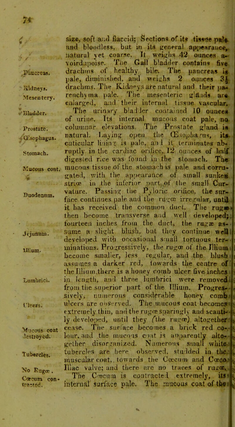 <■ Pancreas. Kidneys. Mesentery. Bladder. Prostate. (Esophagus. Stomach. Mucous coat. Duodenum. jejuhtitn. lllium. Lumbrick. Piters. MucoUs coat destroyed. Tubercles. No Rugae . Caecum con« «rac ted. size, soft and flaccid; Sections of its tissue pale nnd bloodless, but in its general appearance, natural yet coarse. It weighs 42 ounces a- voirdupoise. The Gall bladder contains five drachms of healthy bile. The pancreas ig pale, diminished, and weighs 2 ounces 3^ drachms. The Kidneys are natural and their pa- renchyma pale. The mesenteric glti.ids ur« enlarged, and their internal tissue vascular. The urinary bladder contained 10 ounces of urine. Its internal mucous coat pale, no columnar elevations. The Prostate gland is natural. Laying open the CEsopha rus, its cuticular lining is pale, an 1 it terminates ab- ruptly in the cardiac orifice, 12 ounces of half digested rice was found in the stomach. The mucous tissue of the stomach is pale and corru- gated, with the appearance of small sunken striae in the inferior part of the small Cur- vature. Passing the Pyloric orifice, the sur- face continues pale and the rugae irregular, until it has received the common clu^t. The rug®* then become transverse and well developed;, fourteen inches from the duct, the rugae as- sume a slight blush, but they continue well i developed with occasional small tortuous ter- minations. Progressively, the rugoe of the lllium become smaller, less regular, and the blusb assumes a darker red, towards the centre of the I Ilium, til ere is a honey comb ulcer five inches in length, and three lumbrici w'ere removed from tiie superior part of the lllium. Progres- sively, numerous considerable honey comb ulcers are observed. The mucous coat becomes^ extremely thin, and the rugae sparingly and scauti- ly devefoped, until they (the rugae) altogether cease. The surface becomes a brick red co- lour. and the mucous coat is apparently alto- gether disorganized. Numerous small white-, tubercles are here observed, studded in the. muscular coat,, towards the Cqecnm and Caecoe Iliac valve; and there are no traces of rugee. The Cmcmn is contracted extremely, its1 internal surface pale. The mucous coat of thet -i