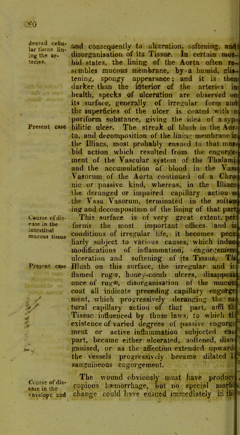 denied cellu- lar tissue lin- ing the ar- teries. Present case Course of d is- ease in the intestinal mucous tissue Present case and consequently to ulceration, softening, and disorganisation of its Tissue. In certain mot- bid states, the lining of the Aorta often re- sembles mucous membrane, by a humid, glis- tening, spongy appearance; and it is then darker than the interior of the arteries in: health, specks of ulceration are observed on its surface, generally of irregular form and the superficies of the ulcer is coated with a puriform substance, giving the idea of a syp- hilitic ulcer. The streak of blush in the Aor- ta, and decomposition of the lining membrane ir the Illiacs, most probably ensued to that moi-: bid action which resulted from the engorge- ment of the Vascular system of the Thalami and the accumulation of bloo(d in the Vas* Vasorum of the Aorta continued of a Chro. nic or passive kind, whereas, in the Illiacs the deranged or impaired capillary action o the Vasa Vasorum, terminated in the soften ing and decomposition of the lining of that part, This surface is of very great extent, per forms the most important offices and it conditions of irregular life, it becomes pecu liarly subject to various causes, which indue modifications of inflammation, engorgement ulceration and softening of its Tissue. Tli Blush on this surface, the irregular and ir flamed rugoe, honey-comb ulcers, disappear ance of rug®, disorganisation of the mucov coat all indicate preceding capillary engolrgc ment, which progressively deranging the-ns tural capillary action of that part, arffl th Tissue influenced by those laws, to which tl existence of varied degrees of passive engorg<. ment or active inflammation subjected eat part, became either ulcerated, softened, diso ganised, or as the affection extended upward the vessels progressively became dilated l sanguineous engorgement. tli Course of dis- The wound obviously must have product ease in the copious haemorrhage, but no special mogb envelope and change could have ensued immediately in th