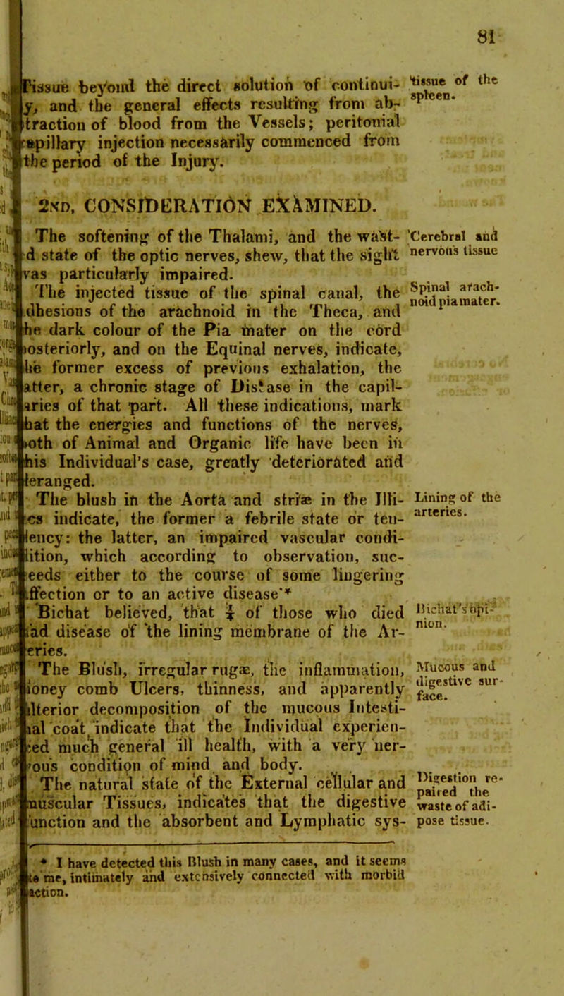 issue beyond the direct solution of eontinui- .jtaj1® of thc j, and the general effects resulting from ab- sp ceD‘ ■.traction of blood from the Vessels; peritooial apillary injection necessarily commenced from the nerind of the Iniurv. ise f, »!' be period of the Injury. 2xd, CONSIt)ERATl6N EXAMINED. The softening of the Thalami, and the walst- d state of the optic nerves, shew, that the sight fas particularly impaired. The injected tissue of the spinal canal, the ! tlhesions of the arachnoid in the Theca, and he dark colour of the Pia mater on the c6rd msteriorly, and on the Equinal nerves, indicate, ^ hie former excess of previous exhalation, the ~ atter, a chronic stage of DisJase in the capil- aries of that part. All these indications, mark - hat the energies and functions of the nerves, ►oth of Animal and Organic life have been in his Individual’s case, greatly deteriorated and Ffleranged. The blush in the Aorta and striae in the lili- es indicate, the former a febrile state or ten- F lency: the latter, an impaired vascular cohdi- lition, which according to observation, suc- eeds either to the course of some lingering ,ffection or to an active disease’* Bichat believed, that \ of those who died ipF tad disease of ‘the lining membrane of the Ar- miK^feries. The Blush, irregular rug®, tile inflammation, ioney comb Ulcers, thinness, and apparently llterior decomposition of the mucous Intesti- lal coat indicate that the Individual experien- ced much general ill health, with a very lier- ou’s condition of mind and body. The natural state of the External cellular and p nuscular Tissues, indicates that the digestive laid unction and the absorbent and Lymphatic sys- 'G'erebral and nervous tissue Spinal arach- noid pia mater. Linin!» of the arteries. ;'-a ibis lifb Bichat's dpi-’ nion. Mucous and digestive sur- face. Digestion re- paired the waste of adi- pose tissue. ♦ I have detected this Blush in many cases, and it seems t« me, intimately and extensively connected with morbid action.