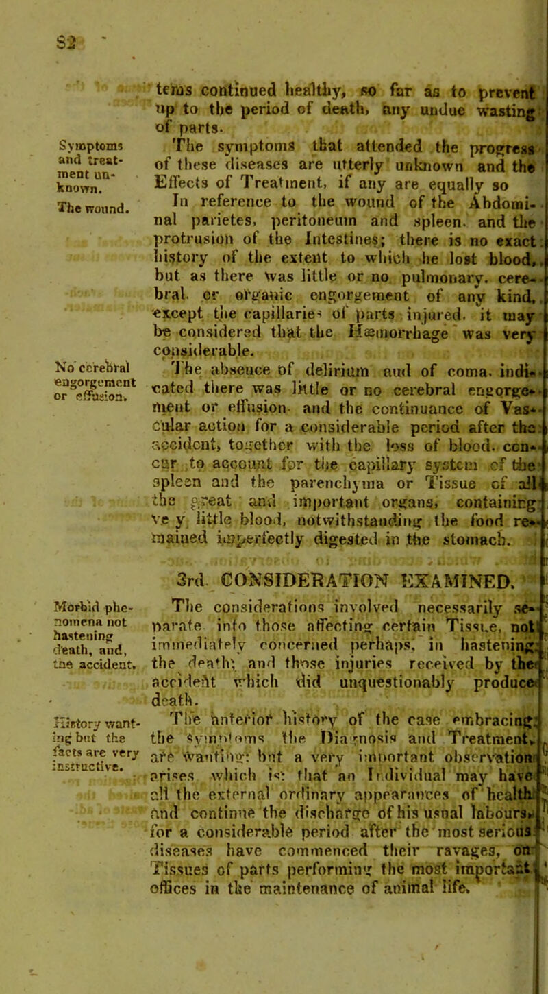 Symptoms and treat- ment un- known. The wound. No cerebral engorgement or effusion. Morbid phe- nomena not hastening d'eath, and, the accident. History want- ing but the facts are very instructive. terns continued healthy, so far as to prevent tip to the period of death, any undue wasting:; of parts. The symptoms that attended the progress of these diseases are utterly unknown and the Effects of Treatment, if any are equally so In reference to the wound of the Abdomi- nal parietes, peritoneum and spleen, and the protrusion of the Intestines; there is no exact history of the extent to which he lost blood,, but as there was little or no pulmonary, cere- bral. er organic engorgement of any kind, •except the capillaries of parts injured, it may be considered that the Haemorrhage was very cpnsiderable. 'I he absence of delirium and of coma, indi- cated there was little or no cerebral engorge* ment or effusion and the continuance of Vas* c'ular action for a considerable period after the accident, together with the loss of blood, ccn*- cur ,to account for the capillary system cf tie' spleen and the parenchyma or Tissue cf . ail«i the great and important organs, containing' v.e y little blood, notwithstanding the food re*- < raained imperfectly digested in the stomach. I - -aea- ol gnit di 3rd CONSIDERATION EXAMINED. ! Tlie considerations involved necessarily se» parate into those affecting certain Tissue, not! immediately concerned perhaps; in hastening: the death; and those injuries received by the< accident which did unquestionably produced death. The anterior history of the case embracing: C the Symptoms the Diagnosis and Treatment* are wanting: but a very important observation arises which is: that no Individual may have all the external ordinary appearances of health rind continue the discharge ofhisusnal labours, for a considerable period after the most serious, diseases have commenced their ravages, on Tissues of parts performing the most important jl‘ offices in the maintenance of animal life.