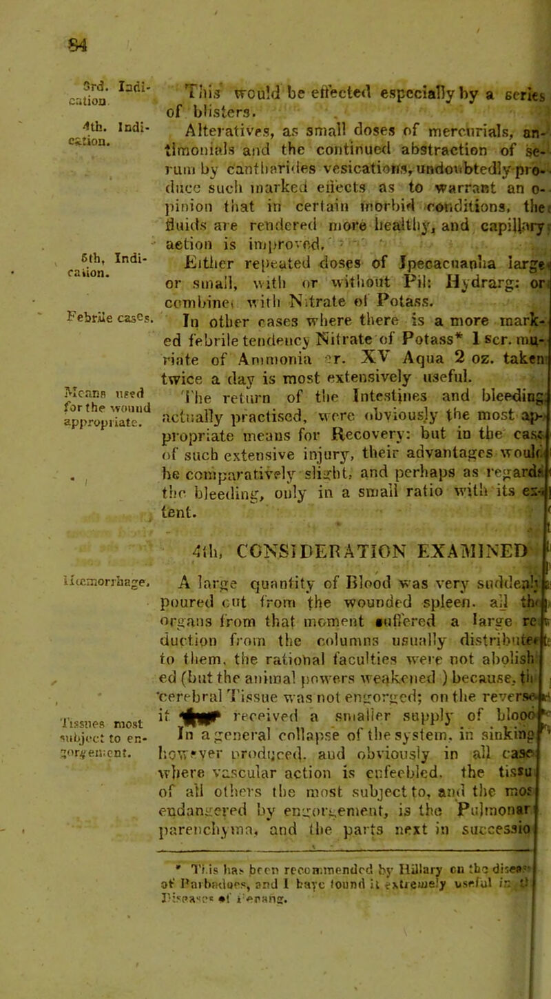 S4 3rd. Indi- cation 4th. Indi- cation. 6th, Indi- cation. Febrile cases. Means used for the wound appropriate. * I Haemorrhage. Tissues most subject to en- gorgement. This would be effected especially by a series of blisters. Alteratives, as small closes of mercurials, an- timonials and the continued abstraction of se- rum by c'antharides vesicatiorts, undoubtedly pro- duce such marked effects as to warrant an o- pinion that in certain morbid conditions, the; fluids ate rendered more healthy, and capillary, action is improved, Either repeated closes of Ipecacuanha large* or small, with or without Pil: Hydrarg: on combine! with Nitrate oi Potass. In other cases where there is a more mark- ed febrile tendency Nitrate of Potass* 1 scr. mu- riate of Ammonia or. XV Aqua 2 oz. taken twice a day is most extensively useful. The return of the Intestines and bleeding; actually practised, were obviously the most ap- propriate means for Recovery: but io the case of sucb extensive injury, their advantages would he comparatively slight, and perhaps as regards the bleeding, only in a small ratio with its ex-« tent. , t 4th, CONSIDERATION EXAMINED .. A large quantity of Blood was very sudden!} poured out from the wounded spleen, all th< | organs from that moment Buffered a large re r duction from the columns usually distributee t to them, the rational faculties were not abolish ed (but the animal powers weakened ) because, tii 'cerebral Tissue was not engorged; on the reverse H if received a smaller supply of blood ' In a general collapse of the system, in sinking ^ however produced, and obviously in all case where vascular action is enfeebled, the tissu of all others the most subject to, and the moJ endangered bv engorgement, 13 the Pulmonar parenchyma, and the parts next in successio * Ti.is ha* been recommended by Ilillary cn thq dhea: of Parbndoos, arvj I bare louml it extremely useful ir: 0 r:saase« ranat.
