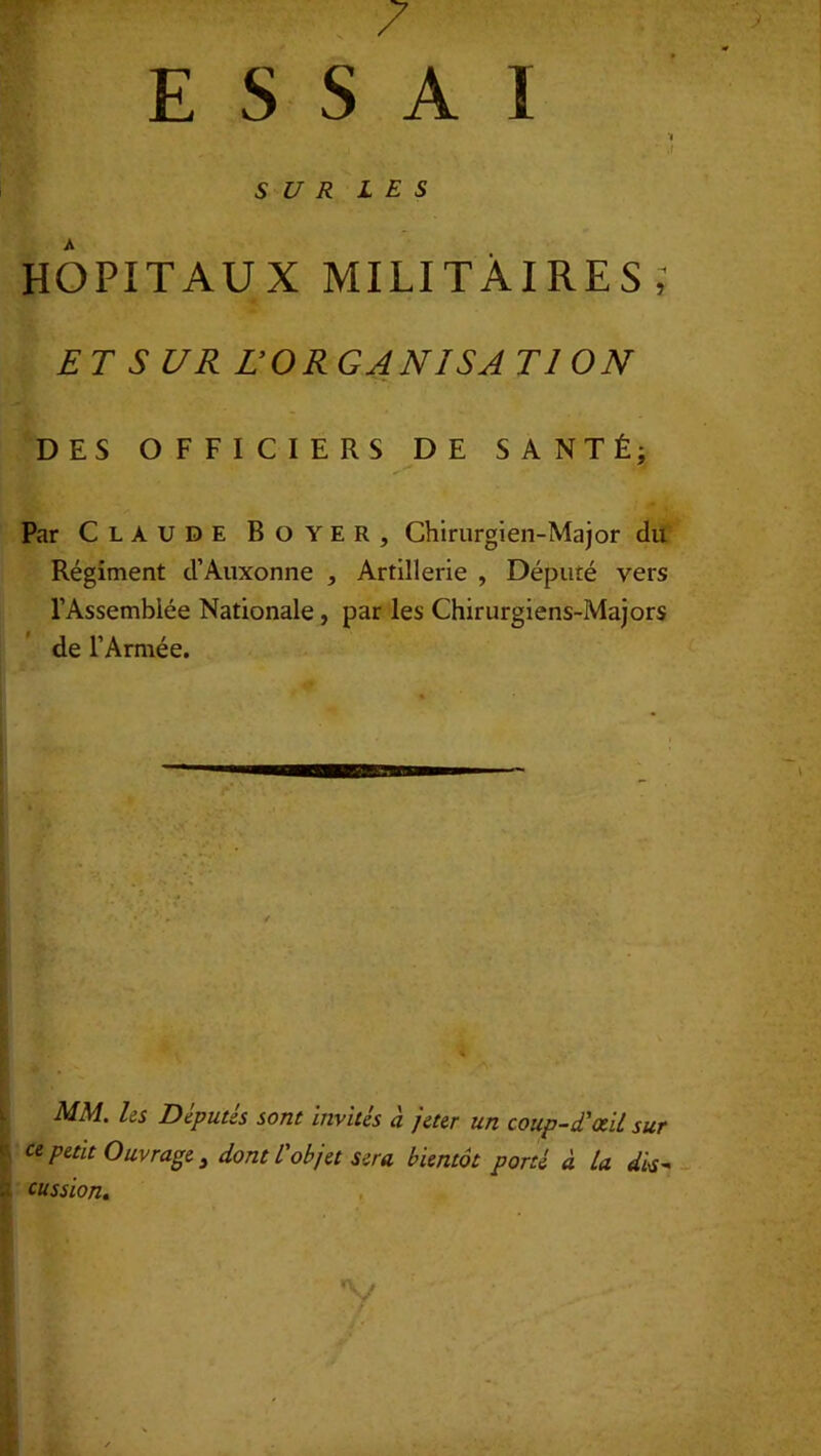 7 ESSAI ‘I . . I , ' ' ' . ‘ if SUR LES HOPITAUX MILITAIRES; ET S L/R L’ORGANISA Tl ON DES OFFICIERS DE SANTÉ; Par Claude Boyer, Chirurgien-Major du Régiment d’Auxonne , Artillerie , Dépuré vers l’Assemblée Nationale , par les Chirurgiens-Majors de l’Armée. MM. les Députés sont Invités à jeter un coup-d'œil sur ce petit Ouvrage, dont l'objet sera bientôt porté à La dis- ■.i cussion. V