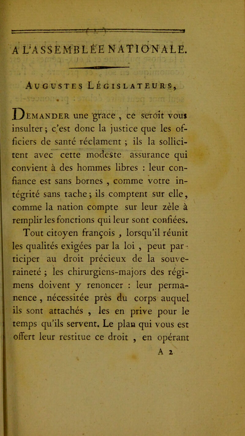 S==t A L’ASSEMBLÉE NATIONALE. ' . J ' Augustes Législateurs, • .. • D Emander une grâce , ce seroit vous insulter ; c’est donc la justice que les of- ficiers de santé réclament ; ils la sollici- tent avec cette modeste assurance qui convient à des hommes libres : leur con- fiance est sans bornes , comme votre in- tégrité sans tache; ils comptent sur elle, comme la nation compte sur leur zèle à remplir les fonctions qui leur sont confiées. Tout citoyen françois , lorsqu’il réunit les qualités exigées par la loi , peut par - ticiper au droit précieux de la souve- raineté ; les chirurgiens-majors des régi- mens doivent y renoncer : leur perma- nence , nécessitée près du corps auquel ils sont attachés , les en prive pour le temps qu’ils servent. Le plan qui vous est offert leur restitue ce droit , en opérant