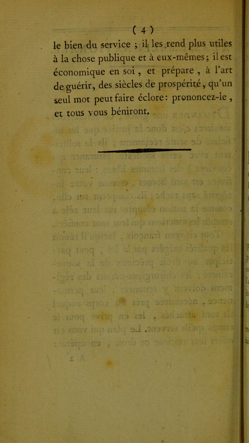 'l ( 4 ) le bien du service ; il les rend plus utiles à la chose publique et à eux-mêmes ; il est économique en soi, et prépare , à l’art de guérir, des siècles de prospérité, qu’un seul mot peut faire éclore : prononcez-le , et tous vous béniront. • .;•>* , • - ' 'v ono!) - o si ?U r: rr~p6 r • j UjZ j'.'t y . .